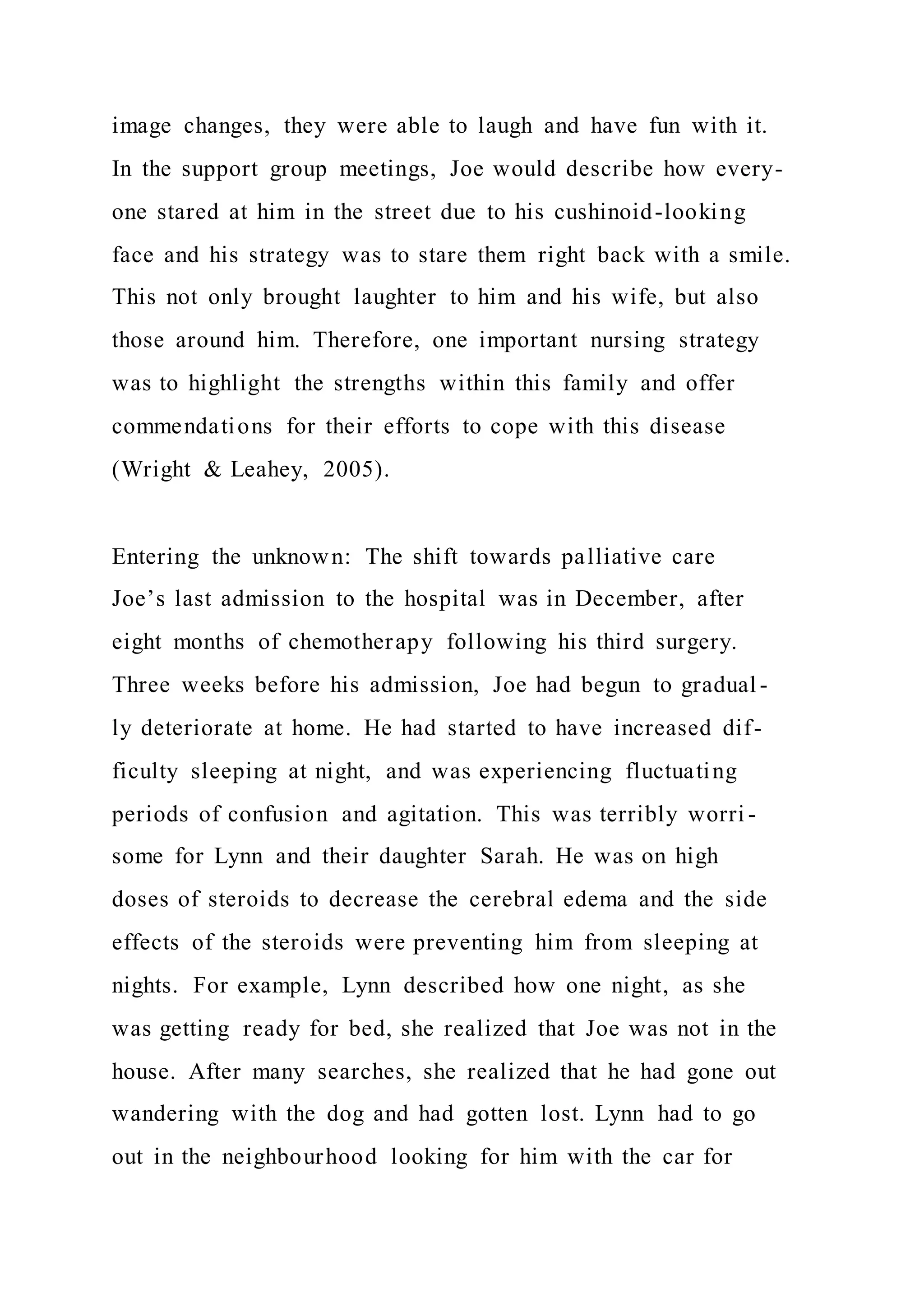 image changes, they were able to laugh and have fun with it.
In the support group meetings, Joe would describe how every-
one stared at him in the street due to his cushinoid-looking
face and his strategy was to stare them right back with a smile.
This not only brought laughter to him and his wife, but also
those around him. Therefore, one important nursing strategy
was to highlight the strengths within this family and offer
commendations for their efforts to cope with this disease
(Wright & Leahey, 2005).
Entering the unknown: The shift towards palliative care
Joe’s last admission to the hospital was in December, after
eight months of chemotherapy following his third surgery.
Three weeks before his admission, Joe had begun to gradual -
ly deteriorate at home. He had started to have increased dif-
ficulty sleeping at night, and was experiencing fluctuating
periods of confusion and agitation. This was terribly worri -
some for Lynn and their daughter Sarah. He was on high
doses of steroids to decrease the cerebral edema and the side
effects of the steroids were preventing him from sleeping at
nights. For example, Lynn described how one night, as she
was getting ready for bed, she realized that Joe was not in the
house. After many searches, she realized that he had gone out
wandering with the dog and had gotten lost. Lynn had to go
out in the neighbourhood looking for him with the car for
 