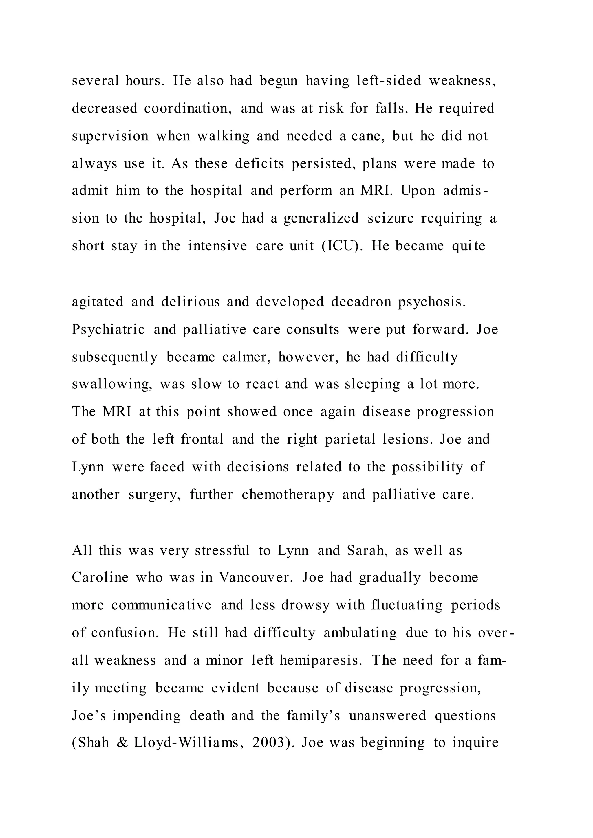 several hours. He also had begun having left-sided weakness,
decreased coordination, and was at risk for falls. He required
supervision when walking and needed a cane, but he did not
always use it. As these deficits persisted, plans were made to
admit him to the hospital and perform an MRI. Upon admis-
sion to the hospital, Joe had a generalized seizure requiring a
short stay in the intensive care unit (ICU). He became qui te
agitated and delirious and developed decadron psychosis.
Psychiatric and palliative care consults were put forward. Joe
subsequently became calmer, however, he had difficulty
swallowing, was slow to react and was sleeping a lot more.
The MRI at this point showed once again disease progression
of both the left frontal and the right parietal lesions. Joe and
Lynn were faced with decisions related to the possibility of
another surgery, further chemotherapy and palliative care.
All this was very stressful to Lynn and Sarah, as well as
Caroline who was in Vancouver. Joe had gradually become
more communicative and less drowsy with fluctuating periods
of confusion. He still had difficulty ambulating due to his over -
all weakness and a minor left hemiparesis. The need for a fam-
ily meeting became evident because of disease progression,
Joe’s impending death and the family’s unanswered questions
(Shah & Lloyd-Williams, 2003). Joe was beginning to inquire
 