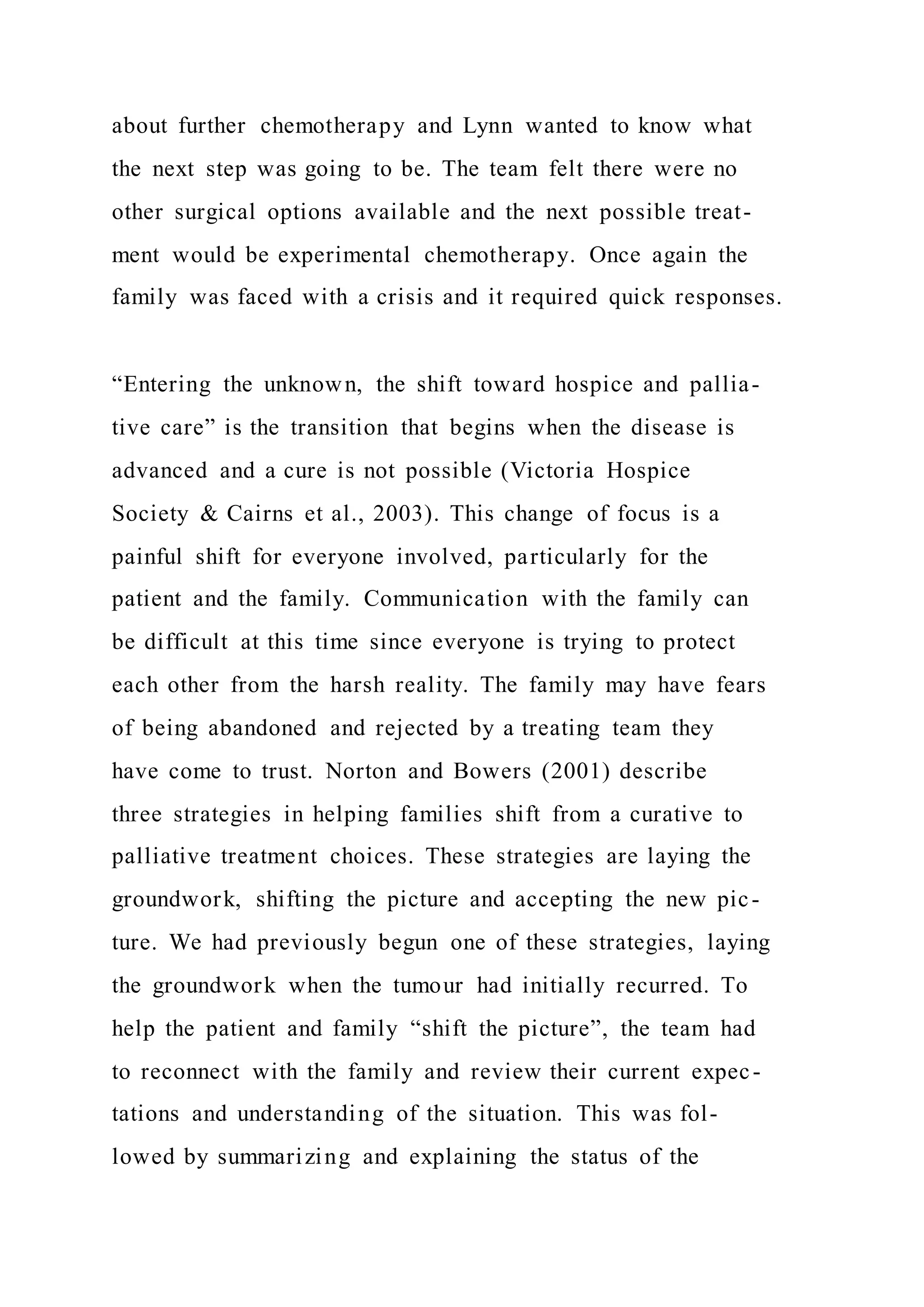 about further chemotherapy and Lynn wanted to know what
the next step was going to be. The team felt there were no
other surgical options available and the next possible treat-
ment would be experimental chemotherapy. Once again the
family was faced with a crisis and it required quick responses.
“Entering the unknown, the shift toward hospice and pallia-
tive care” is the transition that begins when the disease is
advanced and a cure is not possible (Victoria Hospice
Society & Cairns et al., 2003). This change of focus is a
painful shift for everyone involved, particularly for the
patient and the family. Communication with the family can
be difficult at this time since everyone is trying to protect
each other from the harsh reality. The family may have fears
of being abandoned and rejected by a treating team they
have come to trust. Norton and Bowers (2001) describe
three strategies in helping families shift from a curative to
palliative treatment choices. These strategies are laying the
groundwork, shifting the picture and accepting the new pic-
ture. We had previously begun one of these strategies, laying
the groundwork when the tumour had initially recurred. To
help the patient and family “shift the picture”, the team had
to reconnect with the family and review their current expec-
tations and understanding of the situation. This was fol-
lowed by summarizing and explaining the status of the
 