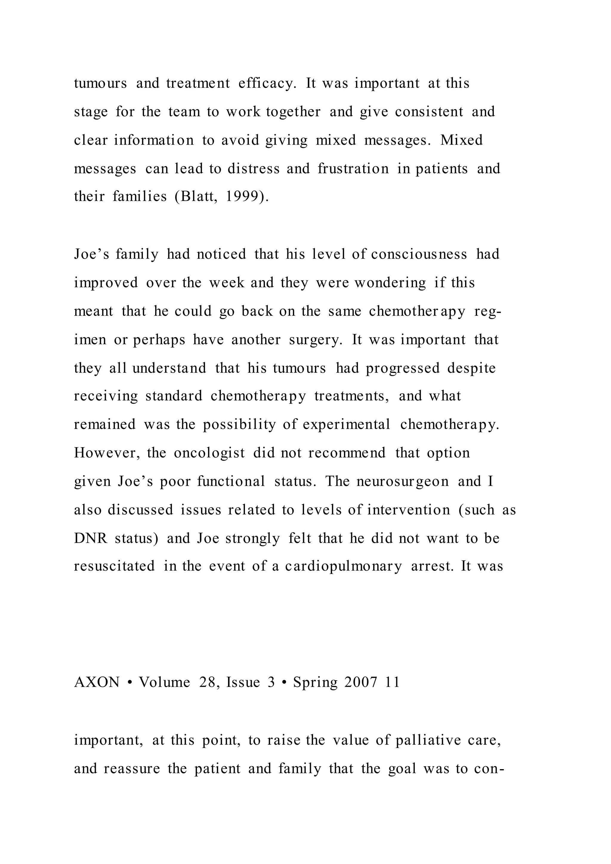 tumours and treatment efficacy. It was important at this
stage for the team to work together and give consistent and
clear information to avoid giving mixed messages. Mixed
messages can lead to distress and frustration in patients and
their families (Blatt, 1999).
Joe’s family had noticed that his level of consciousness had
improved over the week and they were wondering if this
meant that he could go back on the same chemother apy reg-
imen or perhaps have another surgery. It was important that
they all understand that his tumours had progressed despite
receiving standard chemotherapy treatments, and what
remained was the possibility of experimental chemotherapy.
However, the oncologist did not recommend that option
given Joe’s poor functional status. The neurosurgeon and I
also discussed issues related to levels of intervention (such as
DNR status) and Joe strongly felt that he did not want to be
resuscitated in the event of a cardiopulmonary arrest. It was
AXON • Volume 28, Issue 3 • Spring 2007 11
important, at this point, to raise the value of palliative care,
and reassure the patient and family that the goal was to con-
 