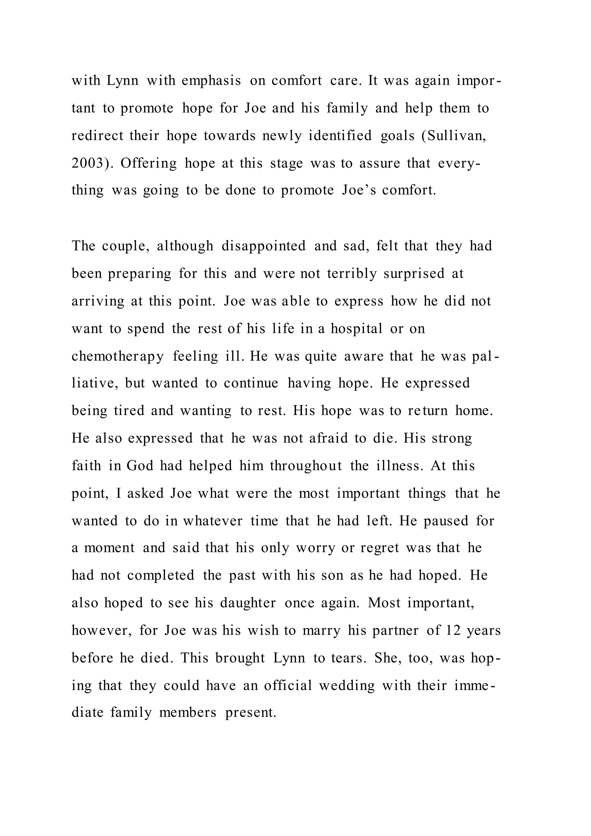 with Lynn with emphasis on comfort care. It was again impor-
tant to promote hope for Joe and his family and help them to
redirect their hope towards newly identified goals (Sullivan,
2003). Offering hope at this stage was to assure that every-
thing was going to be done to promote Joe’s comfort.
The couple, although disappointed and sad, felt that they had
been preparing for this and were not terribly surprised at
arriving at this point. Joe was able to express how he did not
want to spend the rest of his life in a hospital or on
chemotherapy feeling ill. He was quite aware that he was pal -
liative, but wanted to continue having hope. He expressed
being tired and wanting to rest. His hope was to return home.
He also expressed that he was not afraid to die. His strong
faith in God had helped him throughout the illness. At this
point, I asked Joe what were the most important things that he
wanted to do in whatever time that he had left. He paused for
a moment and said that his only worry or regret was that he
had not completed the past with his son as he had hoped. He
also hoped to see his daughter once again. Most important,
however, for Joe was his wish to marry his partner of 12 years
before he died. This brought Lynn to tears. She, too, was hop-
ing that they could have an official wedding with their imme-
diate family members present.
 