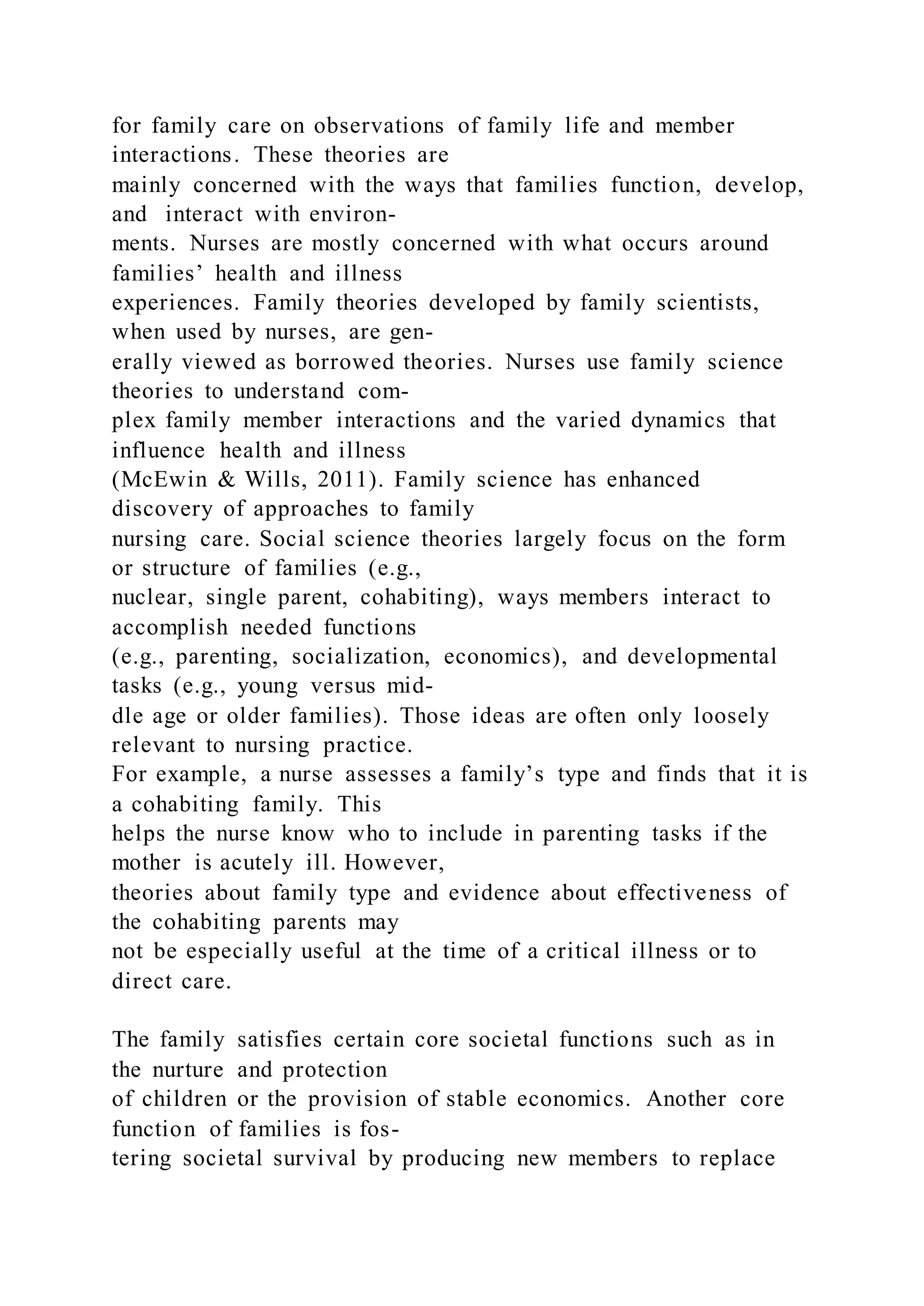 for family care on observations of family life and member
interactions. These theories are
mainly concerned with the ways that families function, develop,
and interact with environ-
ments. Nurses are mostly concerned with what occurs around
families’ health and illness
experiences. Family theories developed by family scientists,
when used by nurses, are gen-
erally viewed as borrowed theories. Nurses use family science
theories to understand com-
plex family member interactions and the varied dynamics that
influence health and illness
(McEwin & Wills, 2011). Family science has enhanced
discovery of approaches to family
nursing care. Social science theories largely focus on the form
or structure of families (e.g.,
nuclear, single parent, cohabiting), ways members interact to
accomplish needed functions
(e.g., parenting, socialization, economics), and developmental
tasks (e.g., young versus mid-
dle age or older families). Those ideas are often only loosely
relevant to nursing practice.
For example, a nurse assesses a family’s type and finds that it is
a cohabiting family. This
helps the nurse know who to include in parenting tasks if the
mother is acutely ill. However,
theories about family type and evidence about effectiveness of
the cohabiting parents may
not be especially useful at the time of a critical illness or to
direct care.
The family satisfies certain core societal functions such as in
the nurture and protection
of children or the provision of stable economics. Another core
function of families is fos-
tering societal survival by producing new members to replace
 