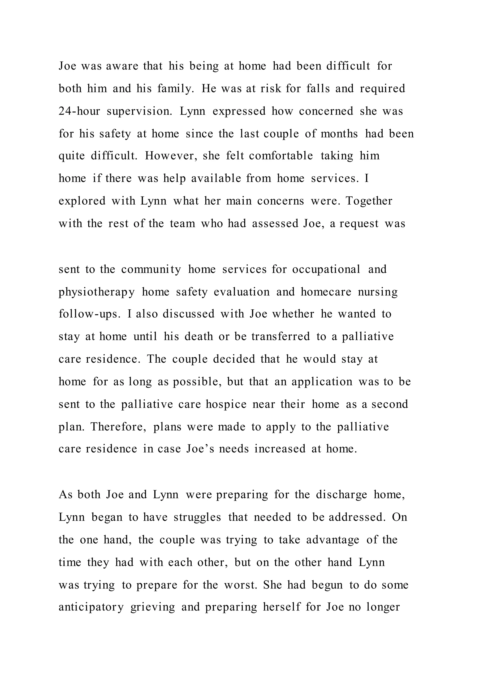 Joe was aware that his being at home had been difficult for
both him and his family. He was at risk for falls and required
24-hour supervision. Lynn expressed how concerned she was
for his safety at home since the last couple of months had been
quite difficult. However, she felt comfortable taking him
home if there was help available from home services. I
explored with Lynn what her main concerns were. Together
with the rest of the team who had assessed Joe, a request was
sent to the community home services for occupational and
physiotherapy home safety evaluation and homecare nursing
follow-ups. I also discussed with Joe whether he wanted to
stay at home until his death or be transferred to a palliative
care residence. The couple decided that he would stay at
home for as long as possible, but that an application was to be
sent to the palliative care hospice near their home as a second
plan. Therefore, plans were made to apply to the palliative
care residence in case Joe’s needs increased at home.
As both Joe and Lynn were preparing for the discharge home,
Lynn began to have struggles that needed to be addressed. On
the one hand, the couple was trying to take advantage of the
time they had with each other, but on the other hand Lynn
was trying to prepare for the worst. She had begun to do some
anticipatory grieving and preparing herself for Joe no longer
 