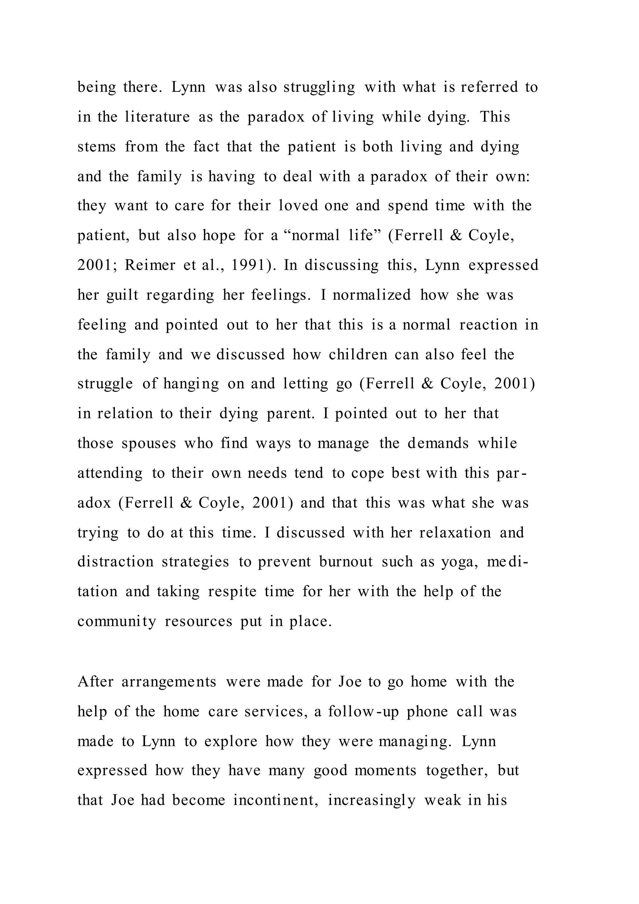 being there. Lynn was also struggling with what is referred to
in the literature as the paradox of living while dying. This
stems from the fact that the patient is both living and dying
and the family is having to deal with a paradox of their own:
they want to care for their loved one and spend time with the
patient, but also hope for a “normal life” (Ferrell & Coyle,
2001; Reimer et al., 1991). In discussing this, Lynn expressed
her guilt regarding her feelings. I normalized how she was
feeling and pointed out to her that this is a normal reaction in
the family and we discussed how children can also feel the
struggle of hanging on and letting go (Ferrell & Coyle, 2001)
in relation to their dying parent. I pointed out to her that
those spouses who find ways to manage the demands while
attending to their own needs tend to cope best with this par -
adox (Ferrell & Coyle, 2001) and that this was what she was
trying to do at this time. I discussed with her relaxation and
distraction strategies to prevent burnout such as yoga, medi-
tation and taking respite time for her with the help of the
community resources put in place.
After arrangements were made for Joe to go home with the
help of the home care services, a follow-up phone call was
made to Lynn to explore how they were managing. Lynn
expressed how they have many good moments together, but
that Joe had become incontinent, increasingly weak in his
 