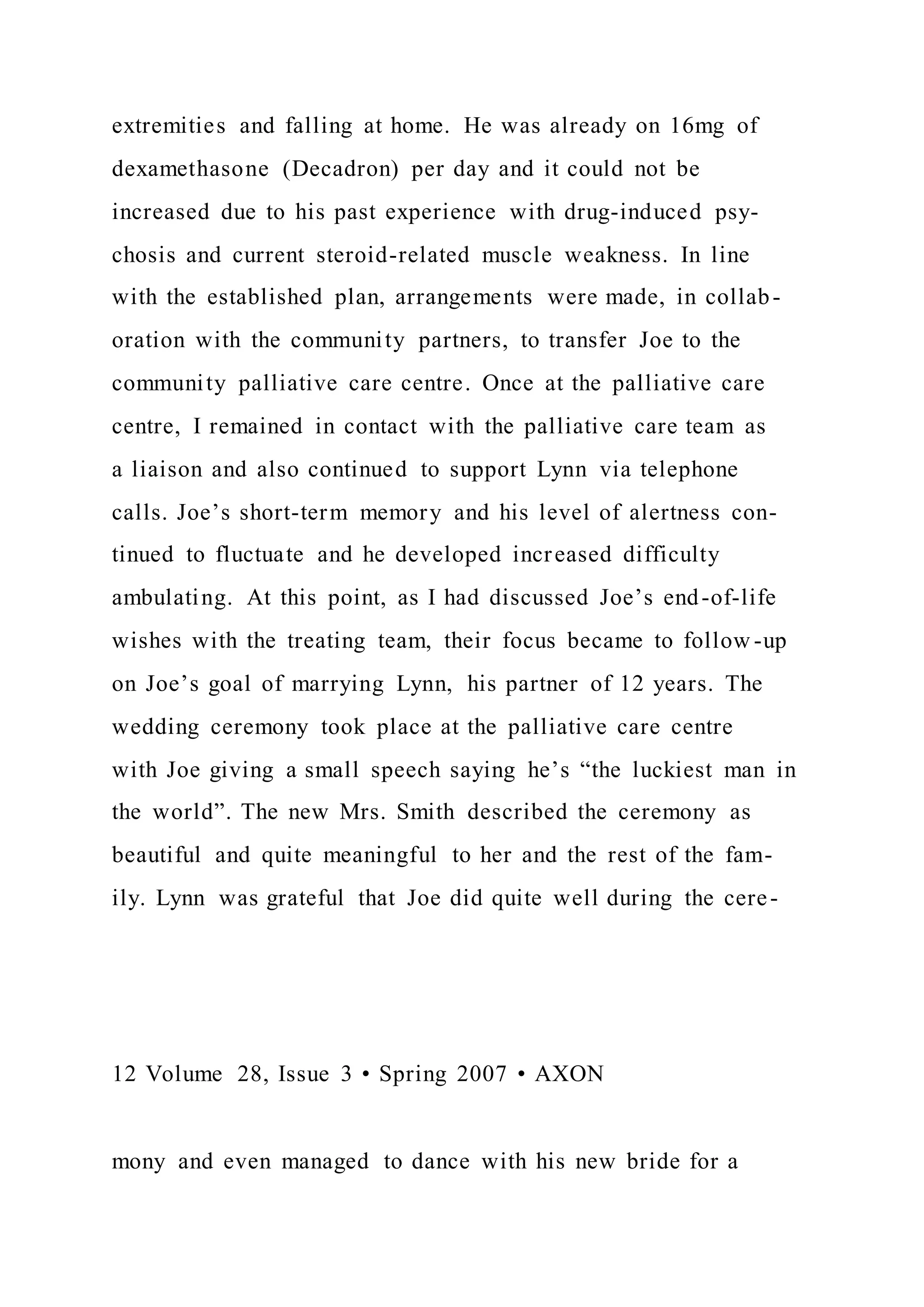 extremities and falling at home. He was already on 16mg of
dexamethasone (Decadron) per day and it could not be
increased due to his past experience with drug-induced psy-
chosis and current steroid-related muscle weakness. In line
with the established plan, arrangements were made, in collab-
oration with the community partners, to transfer Joe to the
community palliative care centre. Once at the palliative care
centre, I remained in contact with the palliative care team as
a liaison and also continued to support Lynn via telephone
calls. Joe’s short-term memory and his level of alertness con-
tinued to fluctuate and he developed increased difficulty
ambulating. At this point, as I had discussed Joe’s end-of-life
wishes with the treating team, their focus became to follow -up
on Joe’s goal of marrying Lynn, his partner of 12 years. The
wedding ceremony took place at the palliative care centre
with Joe giving a small speech saying he’s “the luckiest man in
the world”. The new Mrs. Smith described the ceremony as
beautiful and quite meaningful to her and the rest of the fam-
ily. Lynn was grateful that Joe did quite well during the cere-
12 Volume 28, Issue 3 • Spring 2007 • AXON
mony and even managed to dance with his new bride for a
 