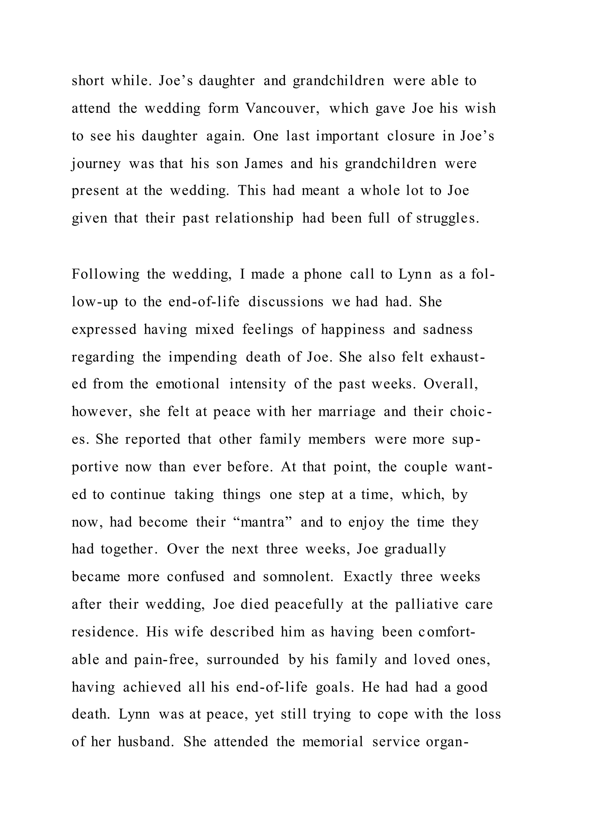 short while. Joe’s daughter and grandchildren were able to
attend the wedding form Vancouver, which gave Joe his wish
to see his daughter again. One last important closure in Joe’s
journey was that his son James and his grandchildren were
present at the wedding. This had meant a whole lot to Joe
given that their past relationship had been full of struggles.
Following the wedding, I made a phone call to Lynn as a fol-
low-up to the end-of-life discussions we had had. She
expressed having mixed feelings of happiness and sadness
regarding the impending death of Joe. She also felt exhaust-
ed from the emotional intensity of the past weeks. Overall,
however, she felt at peace with her marriage and their choic-
es. She reported that other family members were more sup-
portive now than ever before. At that point, the couple want-
ed to continue taking things one step at a time, which, by
now, had become their “mantra” and to enjoy the time they
had together. Over the next three weeks, Joe gradually
became more confused and somnolent. Exactly three weeks
after their wedding, Joe died peacefully at the palliative care
residence. His wife described him as having been comfort-
able and pain-free, surrounded by his family and loved ones,
having achieved all his end-of-life goals. He had had a good
death. Lynn was at peace, yet still trying to cope with the loss
of her husband. She attended the memorial service organ-
 
