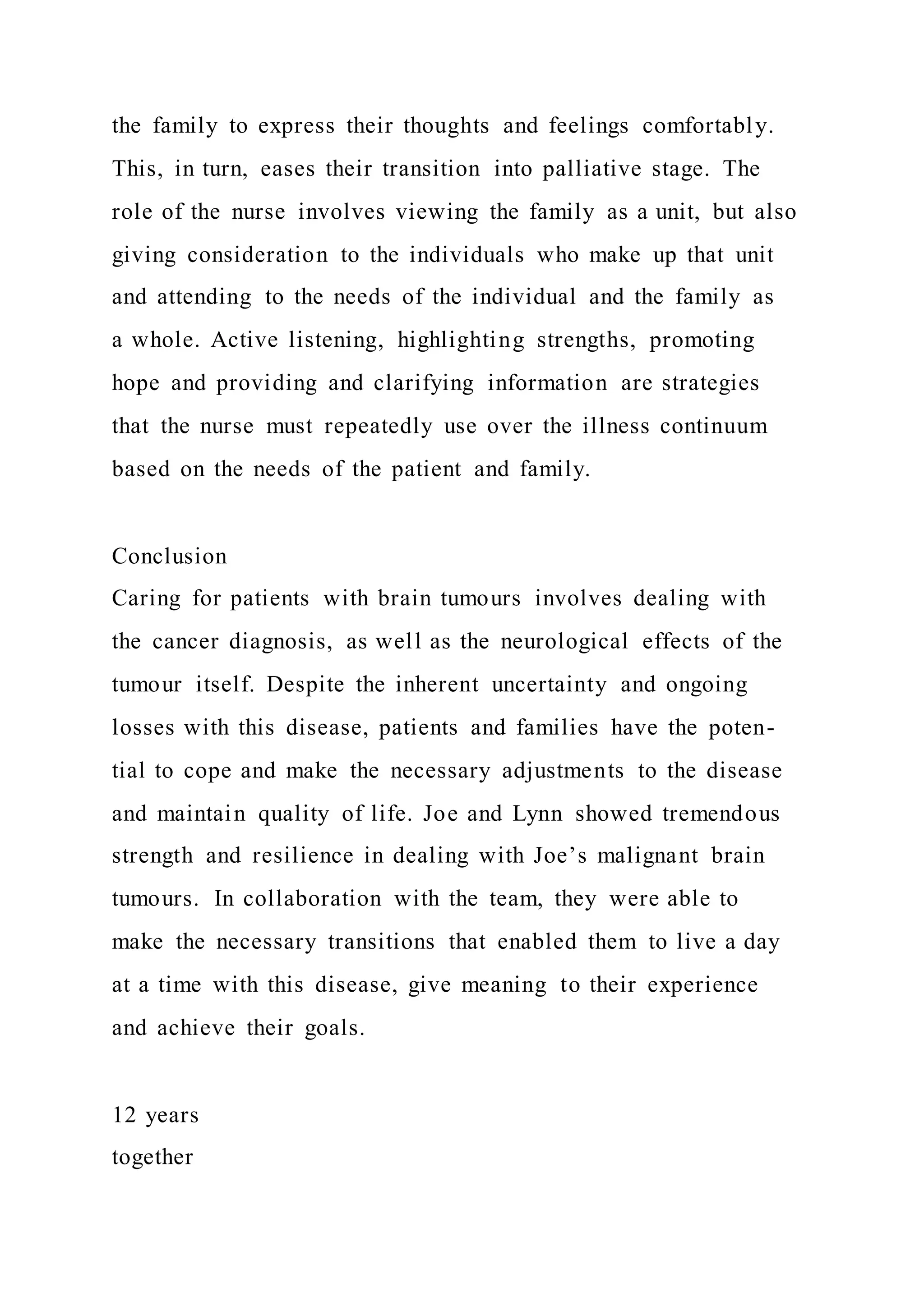 the family to express their thoughts and feelings comfortably.
This, in turn, eases their transition into palliative stage. The
role of the nurse involves viewing the family as a unit, but also
giving consideration to the individuals who make up that unit
and attending to the needs of the individual and the family as
a whole. Active listening, highlighting strengths, promoting
hope and providing and clarifying information are strategies
that the nurse must repeatedly use over the illness continuum
based on the needs of the patient and family.
Conclusion
Caring for patients with brain tumours involves dealing with
the cancer diagnosis, as well as the neurological effects of the
tumour itself. Despite the inherent uncertainty and ongoing
losses with this disease, patients and families have the poten-
tial to cope and make the necessary adjustments to the disease
and maintain quality of life. Joe and Lynn showed tremendous
strength and resilience in dealing with Joe’s malignant brain
tumours. In collaboration with the team, they were able to
make the necessary transitions that enabled them to live a day
at a time with this disease, give meaning to their experience
and achieve their goals.
12 years
together
 
