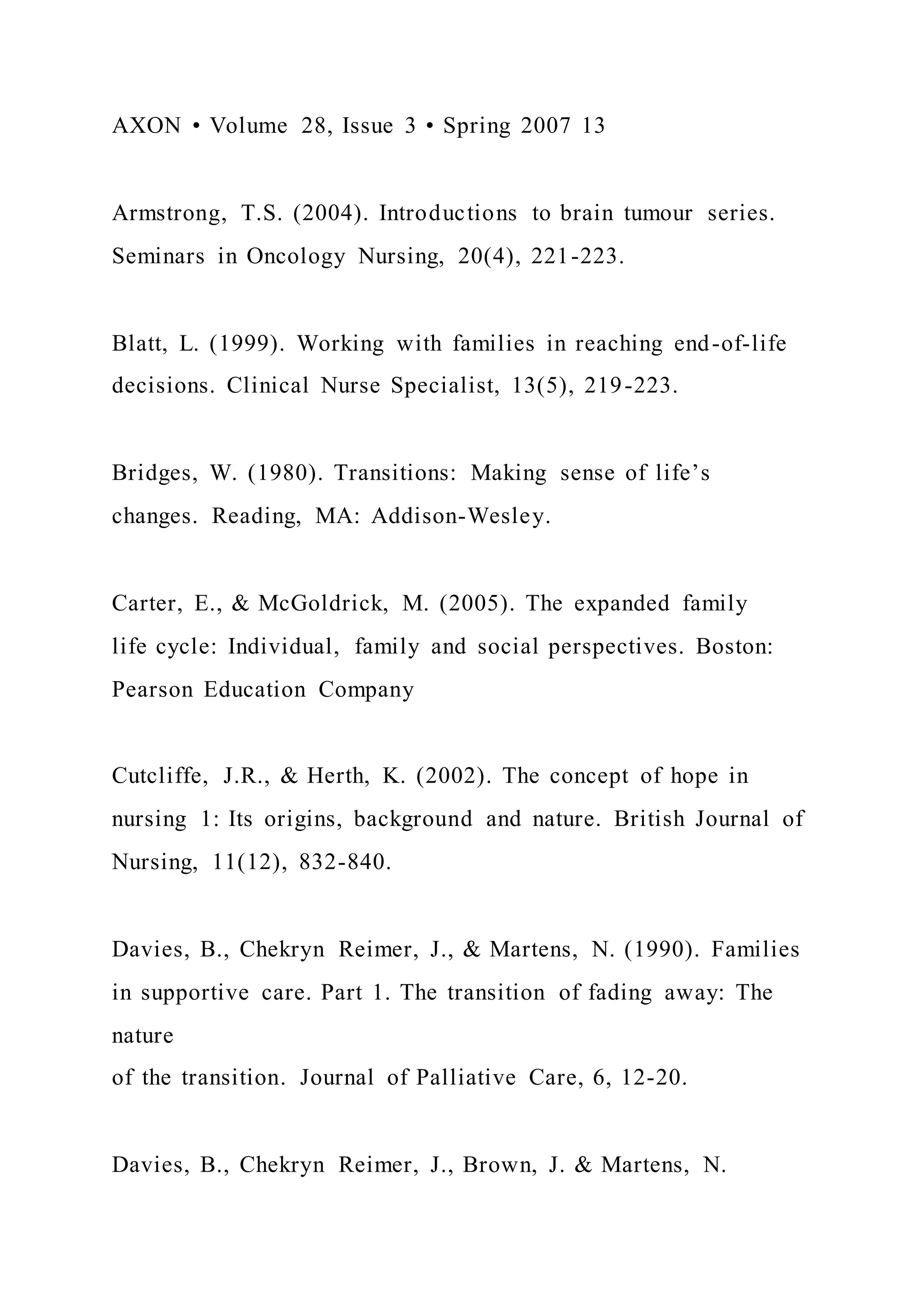 AXON • Volume 28, Issue 3 • Spring 2007 13
Armstrong, T.S. (2004). Introductions to brain tumour series.
Seminars in Oncology Nursing, 20(4), 221-223.
Blatt, L. (1999). Working with families in reaching end-of-life
decisions. Clinical Nurse Specialist, 13(5), 219-223.
Bridges, W. (1980). Transitions: Making sense of life’s
changes. Reading, MA: Addison-Wesley.
Carter, E., & McGoldrick, M. (2005). The expanded family
life cycle: Individual, family and social perspectives. Boston:
Pearson Education Company
Cutcliffe, J.R., & Herth, K. (2002). The concept of hope in
nursing 1: Its origins, background and nature. British Journal of
Nursing, 11(12), 832-840.
Davies, B., Chekryn Reimer, J., & Martens, N. (1990). Families
in supportive care. Part 1. The transition of fading away: The
nature
of the transition. Journal of Palliative Care, 6, 12-20.
Davies, B., Chekryn Reimer, J., Brown, J. & Martens, N.
 