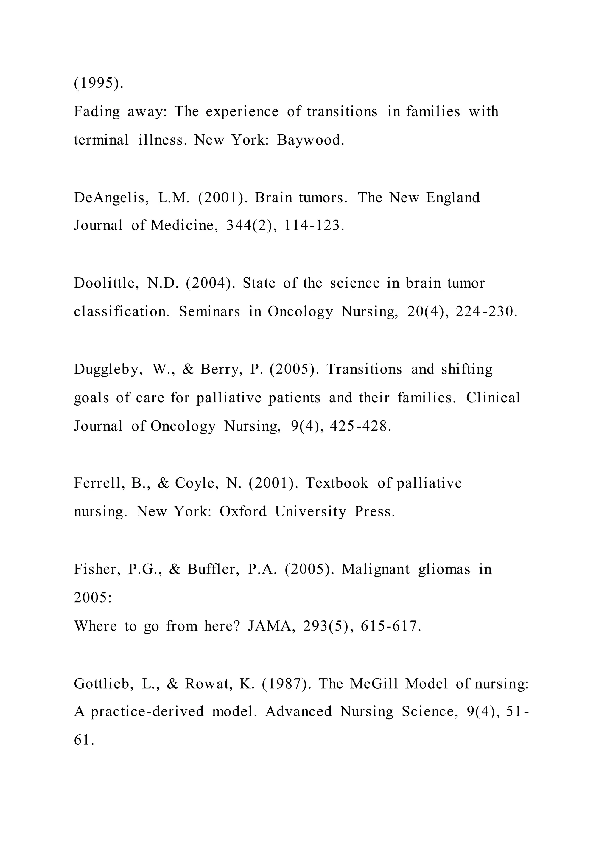 (1995).
Fading away: The experience of transitions in families with
terminal illness. New York: Baywood.
DeAngelis, L.M. (2001). Brain tumors. The New England
Journal of Medicine, 344(2), 114-123.
Doolittle, N.D. (2004). State of the science in brain tumor
classification. Seminars in Oncology Nursing, 20(4), 224-230.
Duggleby, W., & Berry, P. (2005). Transitions and shifting
goals of care for palliative patients and their families. Clinical
Journal of Oncology Nursing, 9(4), 425-428.
Ferrell, B., & Coyle, N. (2001). Textbook of palliative
nursing. New York: Oxford University Press.
Fisher, P.G., & Buffler, P.A. (2005). Malignant gliomas in
2005:
Where to go from here? JAMA, 293(5), 615-617.
Gottlieb, L., & Rowat, K. (1987). The McGill Model of nursing:
A practice-derived model. Advanced Nursing Science, 9(4), 51-
61.
 