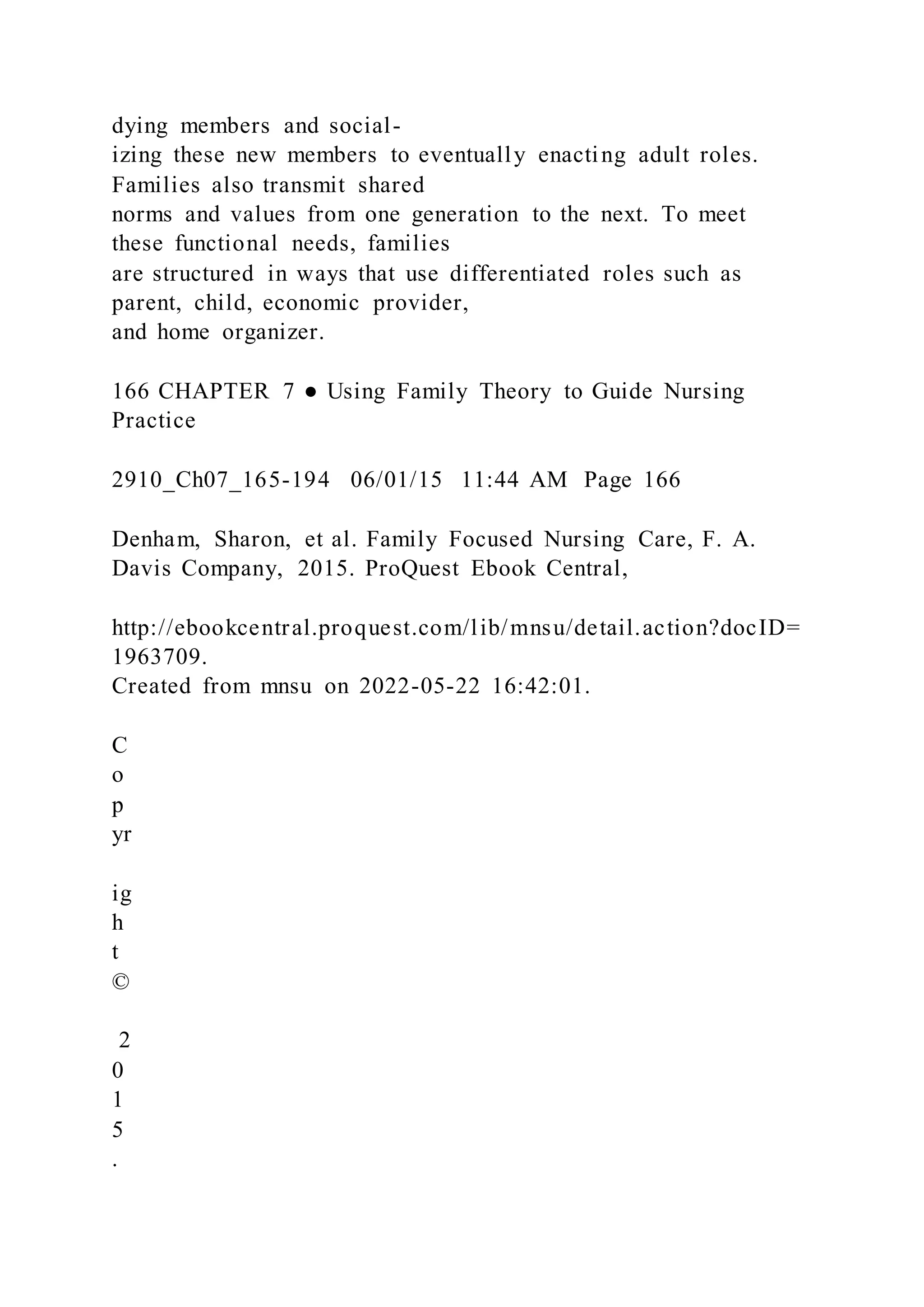 dying members and social-
izing these new members to eventually enacting adult roles.
Families also transmit shared
norms and values from one generation to the next. To meet
these functional needs, families
are structured in ways that use differentiated roles such as
parent, child, economic provider,
and home organizer.
166 CHAPTER 7 ● Using Family Theory to Guide Nursing
Practice
2910_Ch07_165-194 06/01/15 11:44 AM Page 166
Denham, Sharon, et al. Family Focused Nursing Care, F. A.
Davis Company, 2015. ProQuest Ebook Central,
http://ebookcentral.proquest.com/lib/mnsu/detail.action?docID=
1963709.
Created from mnsu on 2022-05-22 16:42:01.
C
o
p
yr
ig
h
t
©
2
0
1
5
.
 