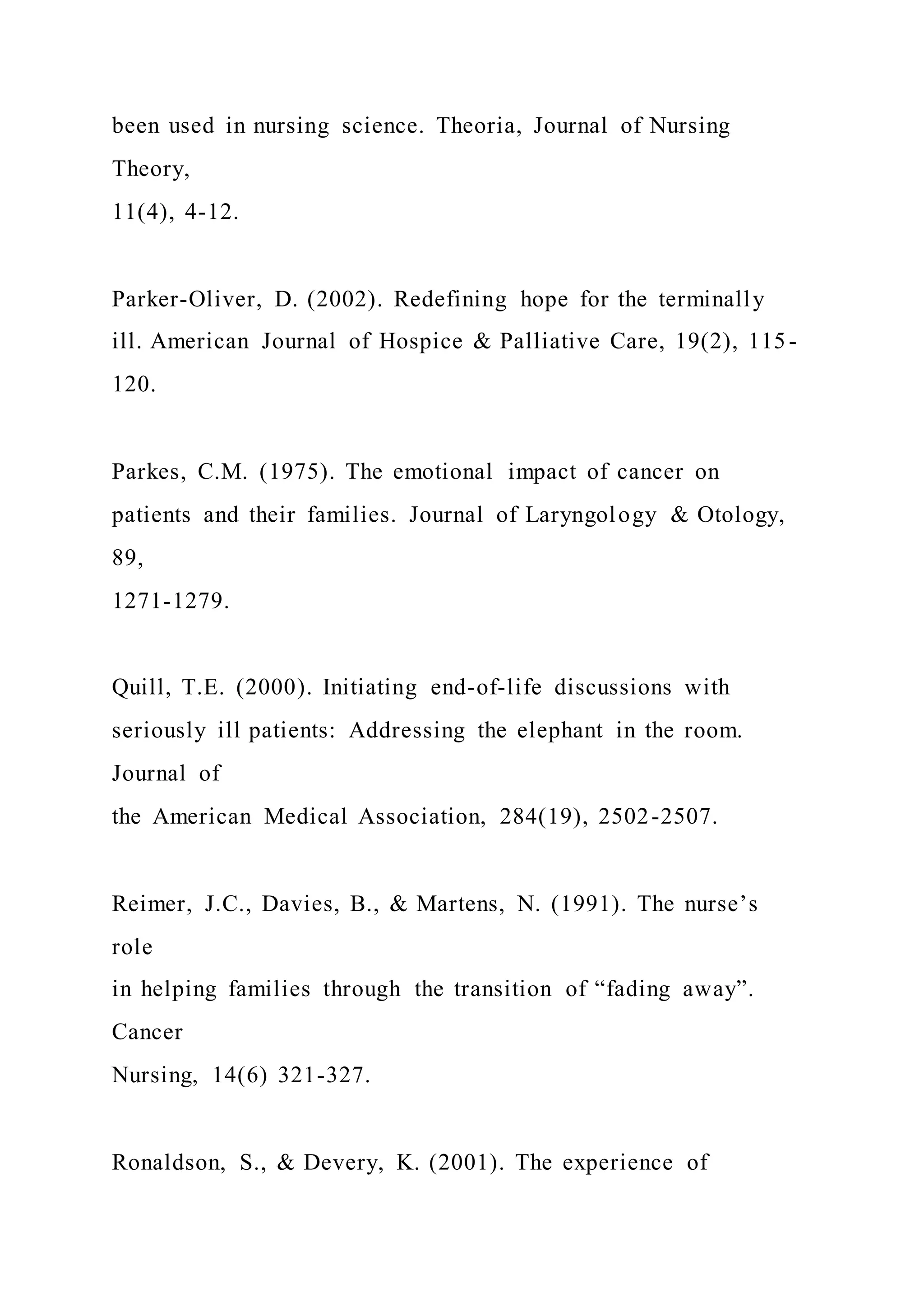 been used in nursing science. Theoria, Journal of Nursing
Theory,
11(4), 4-12.
Parker-Oliver, D. (2002). Redefining hope for the terminally
ill. American Journal of Hospice & Palliative Care, 19(2), 115-
120.
Parkes, C.M. (1975). The emotional impact of cancer on
patients and their families. Journal of Laryngology & Otology,
89,
1271-1279.
Quill, T.E. (2000). Initiating end-of-life discussions with
seriously ill patients: Addressing the elephant in the room.
Journal of
the American Medical Association, 284(19), 2502-2507.
Reimer, J.C., Davies, B., & Martens, N. (1991). The nurse’s
role
in helping families through the transition of “fading away”.
Cancer
Nursing, 14(6) 321-327.
Ronaldson, S., & Devery, K. (2001). The experience of
 