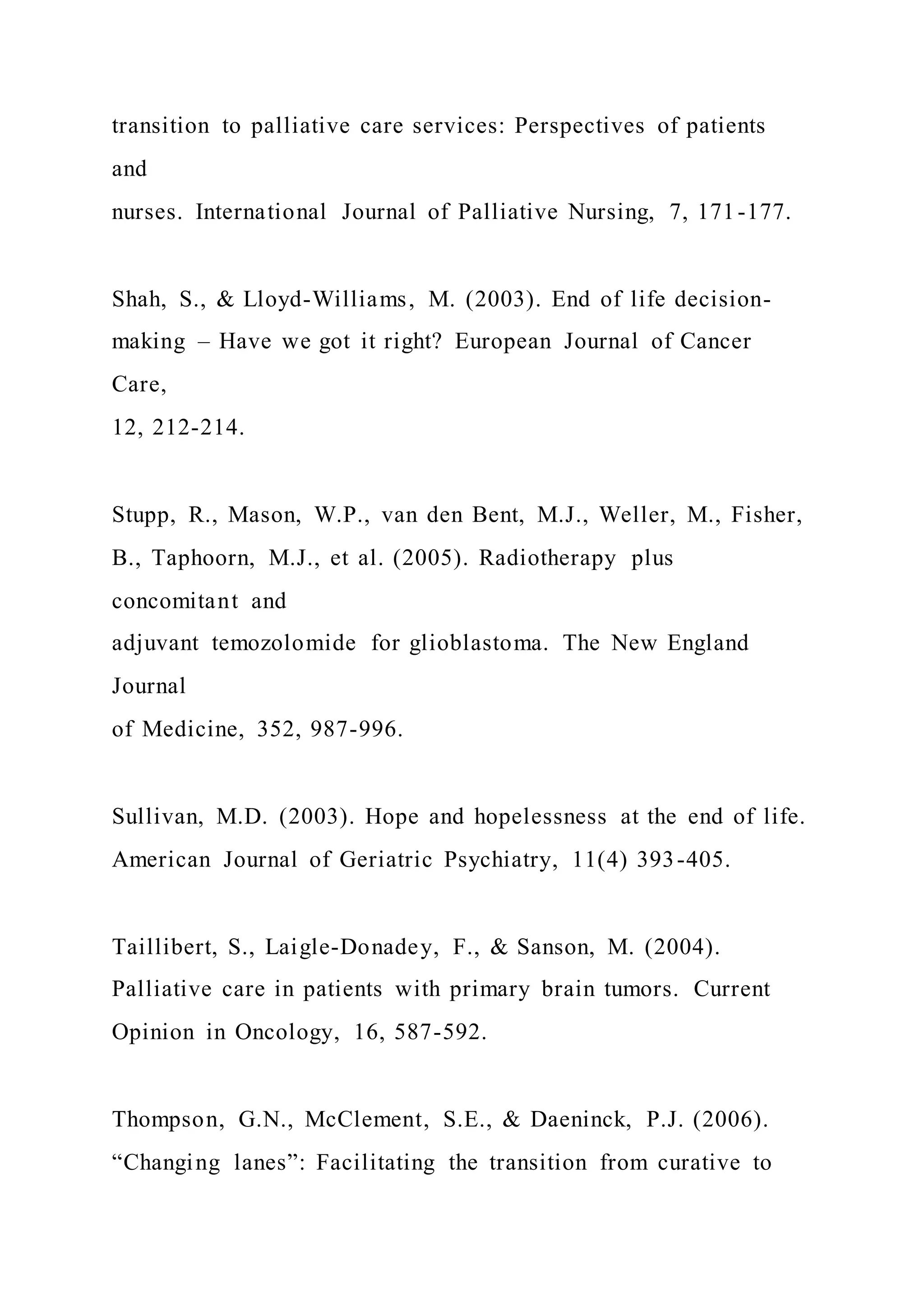 transition to palliative care services: Perspectives of patients
and
nurses. International Journal of Palliative Nursing, 7, 171-177.
Shah, S., & Lloyd-Williams, M. (2003). End of life decision-
making – Have we got it right? European Journal of Cancer
Care,
12, 212-214.
Stupp, R., Mason, W.P., van den Bent, M.J., Weller, M., Fisher,
B., Taphoorn, M.J., et al. (2005). Radiotherapy plus
concomitant and
adjuvant temozolomide for glioblastoma. The New England
Journal
of Medicine, 352, 987-996.
Sullivan, M.D. (2003). Hope and hopelessness at the end of life.
American Journal of Geriatric Psychiatry, 11(4) 393-405.
Taillibert, S., Laigle-Donadey, F., & Sanson, M. (2004).
Palliative care in patients with primary brain tumors. Current
Opinion in Oncology, 16, 587-592.
Thompson, G.N., McClement, S.E., & Daeninck, P.J. (2006).
“Changing lanes”: Facilitating the transition from curative to
 