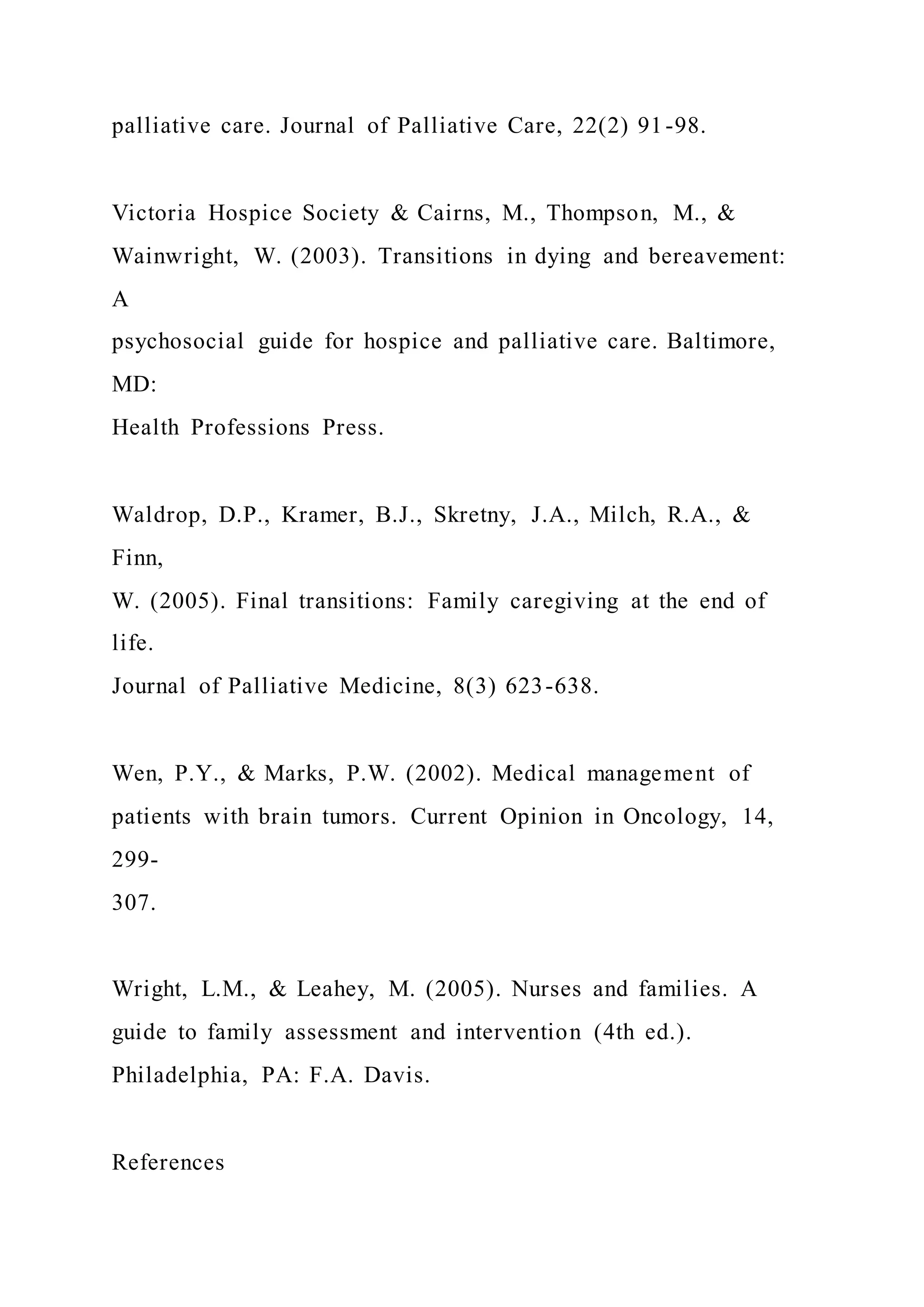 palliative care. Journal of Palliative Care, 22(2) 91-98.
Victoria Hospice Society & Cairns, M., Thompson, M., &
Wainwright, W. (2003). Transitions in dying and bereavement:
A
psychosocial guide for hospice and palliative care. Baltimore,
MD:
Health Professions Press.
Waldrop, D.P., Kramer, B.J., Skretny, J.A., Milch, R.A., &
Finn,
W. (2005). Final transitions: Family caregiving at the end of
life.
Journal of Palliative Medicine, 8(3) 623-638.
Wen, P.Y., & Marks, P.W. (2002). Medical management of
patients with brain tumors. Current Opinion in Oncology, 14,
299-
307.
Wright, L.M., & Leahey, M. (2005). Nurses and families. A
guide to family assessment and intervention (4th ed.).
Philadelphia, PA: F.A. Davis.
References
 