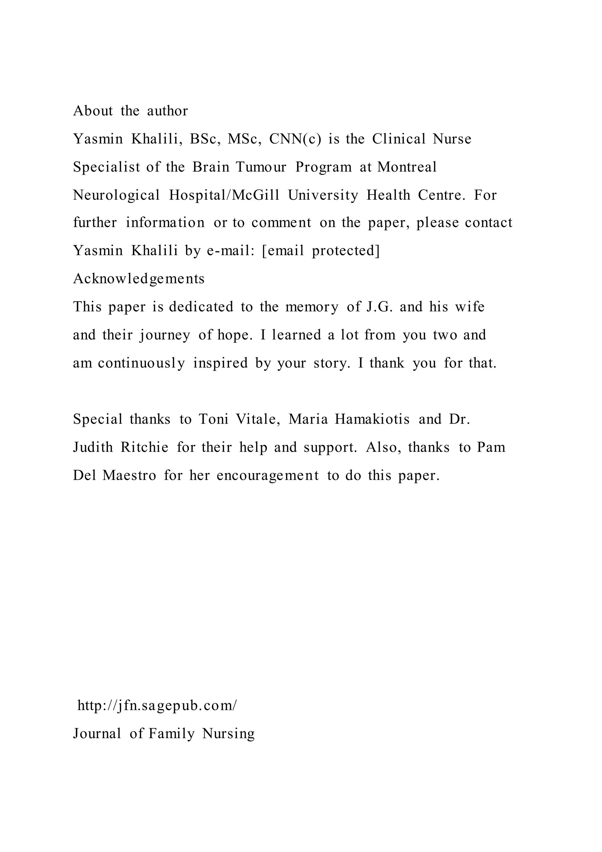About the author
Yasmin Khalili, BSc, MSc, CNN(c) is the Clinical Nurse
Specialist of the Brain Tumour Program at Montreal
Neurological Hospital/McGill University Health Centre. For
further information or to comment on the paper, please contact
Yasmin Khalili by e-mail: [email protected]
Acknowledgements
This paper is dedicated to the memory of J.G. and his wife
and their journey of hope. I learned a lot from you two and
am continuously inspired by your story. I thank you for that.
Special thanks to Toni Vitale, Maria Hamakiotis and Dr.
Judith Ritchie for their help and support. Also, thanks to Pam
Del Maestro for her encouragement to do this paper.
http://jfn.sagepub.com/
Journal of Family Nursing
 
