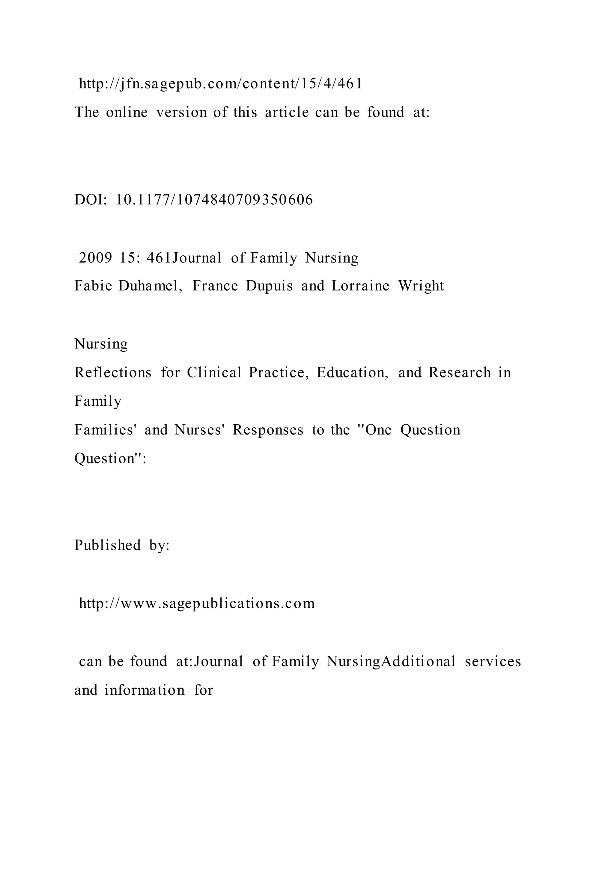 http://jfn.sagepub.com/content/15/4/461
The online version of this article can be found at:
DOI: 10.1177/1074840709350606
2009 15: 461Journal of Family Nursing
Fabie Duhamel, France Dupuis and Lorraine Wright
Nursing
Reflections for Clinical Practice, Education, and Research in
Family
Families' and Nurses' Responses to the ''One Question
Question'':
Published by:
http://www.sagepublications.com
can be found at:Journal of Family NursingAdditional services
and information for
 