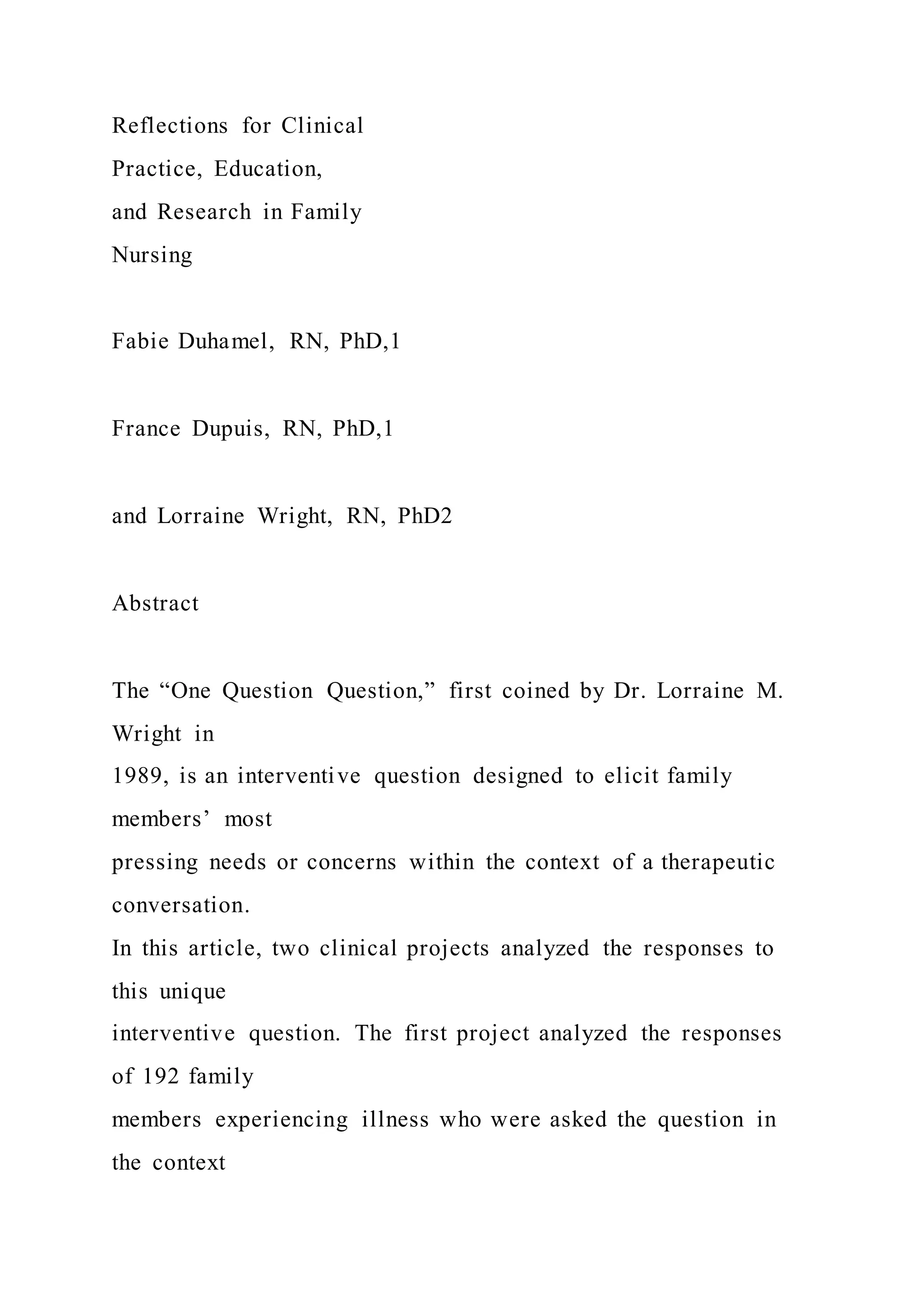 Reflections for Clinical
Practice, Education,
and Research in Family
Nursing
Fabie Duhamel, RN, PhD,1
France Dupuis, RN, PhD,1
and Lorraine Wright, RN, PhD2
Abstract
The “One Question Question,” first coined by Dr. Lorraine M.
Wright in
1989, is an interventive question designed to elicit family
members’ most
pressing needs or concerns within the context of a therapeutic
conversation.
In this article, two clinical projects analyzed the responses to
this unique
interventive question. The first project analyzed the responses
of 192 family
members experiencing illness who were asked the question in
the context
 