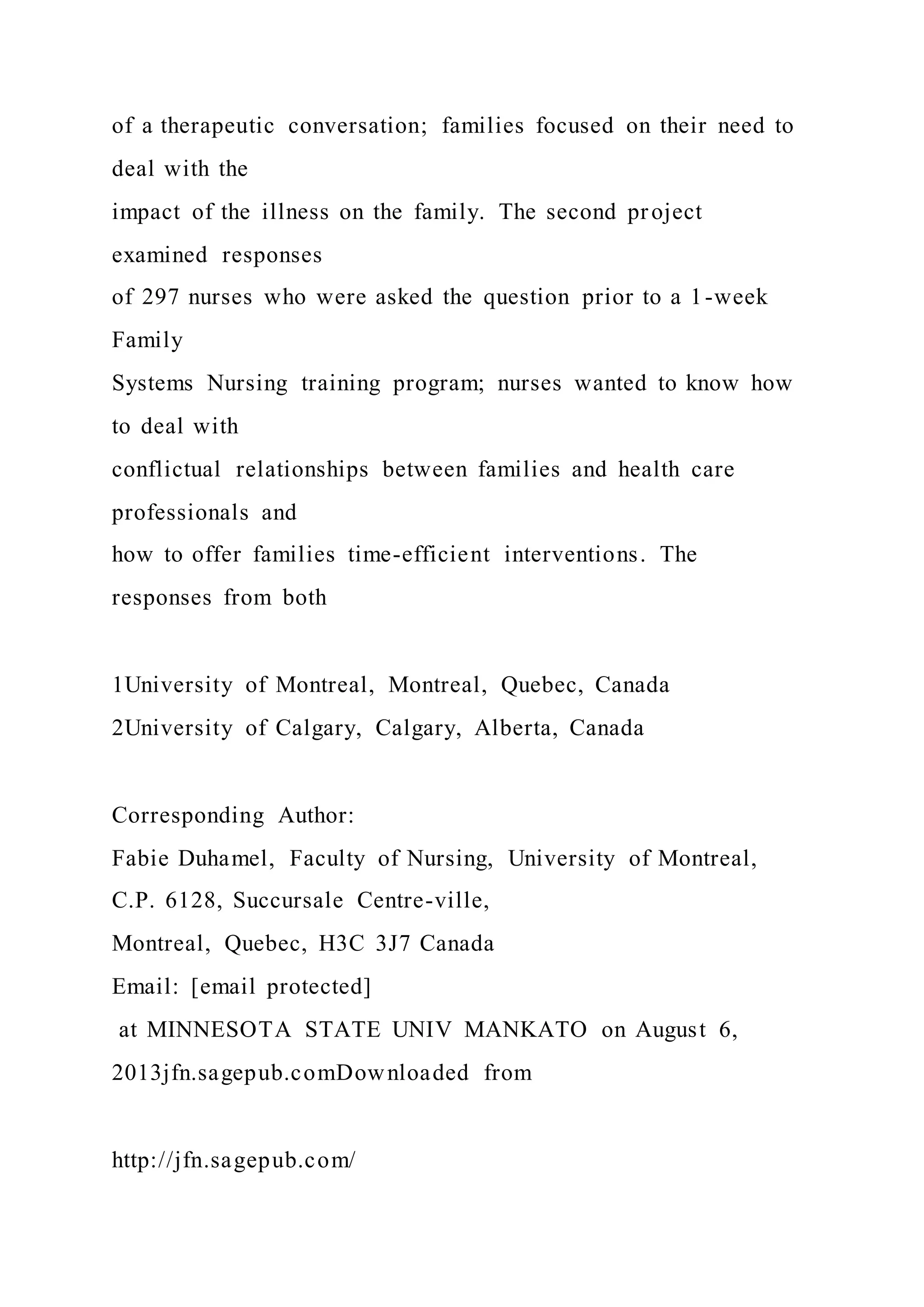 of a therapeutic conversation; families focused on their need to
deal with the
impact of the illness on the family. The second project
examined responses
of 297 nurses who were asked the question prior to a 1-week
Family
Systems Nursing training program; nurses wanted to know how
to deal with
conflictual relationships between families and health care
professionals and
how to offer families time-efficient interventions. The
responses from both
1University of Montreal, Montreal, Quebec, Canada
2University of Calgary, Calgary, Alberta, Canada
Corresponding Author:
Fabie Duhamel, Faculty of Nursing, University of Montreal,
C.P. 6128, Succursale Centre-ville,
Montreal, Quebec, H3C 3J7 Canada
Email: [email protected]
at MINNESOTA STATE UNIV MANKATO on August 6,
2013jfn.sagepub.comDownloaded from
http://jfn.sagepub.com/
 