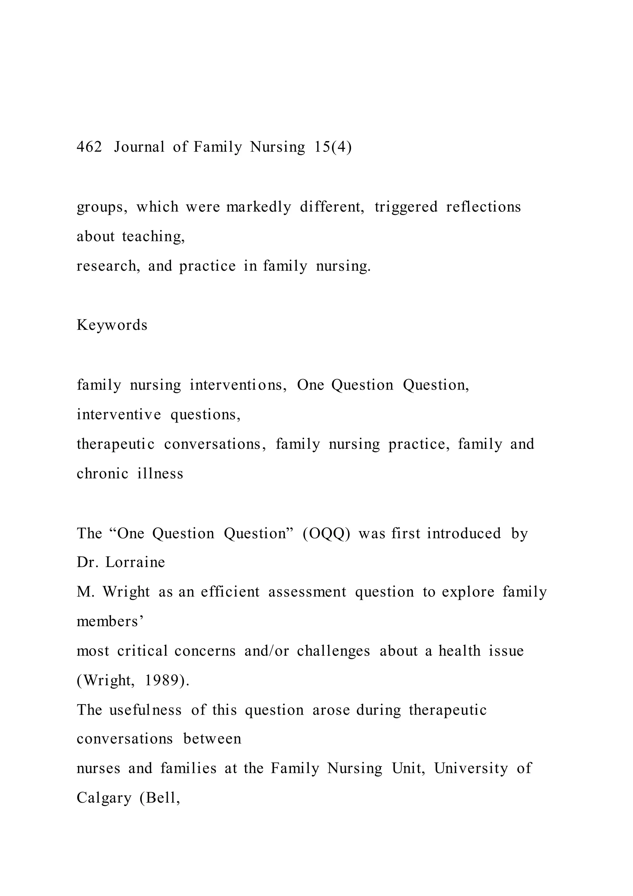 462 Journal of Family Nursing 15(4)
groups, which were markedly different, triggered reflections
about teaching,
research, and practice in family nursing.
Keywords
family nursing interventions, One Question Question,
interventive questions,
therapeutic conversations, family nursing practice, family and
chronic illness
The “One Question Question” (OQQ) was first introduced by
Dr. Lorraine
M. Wright as an efficient assessment question to explore family
members’
most critical concerns and/or challenges about a health issue
(Wright, 1989).
The usefulness of this question arose during therapeutic
conversations between
nurses and families at the Family Nursing Unit, University of
Calgary (Bell,
 