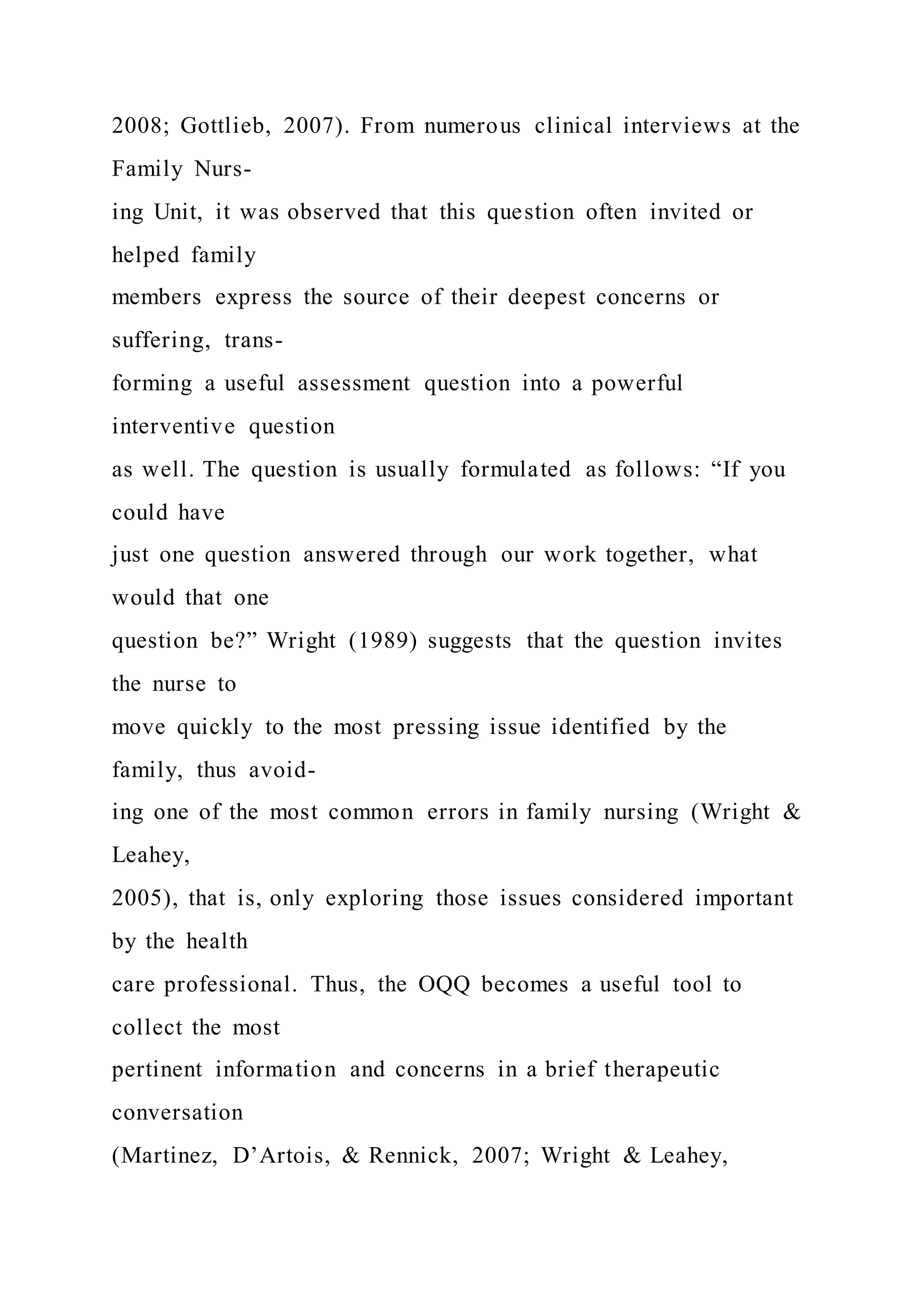 2008; Gottlieb, 2007). From numerous clinical interviews at the
Family Nurs-
ing Unit, it was observed that this question often invited or
helped family
members express the source of their deepest concerns or
suffering, trans-
forming a useful assessment question into a powerful
interventive question
as well. The question is usually formulated as follows: “If you
could have
just one question answered through our work together, what
would that one
question be?” Wright (1989) suggests that the question invites
the nurse to
move quickly to the most pressing issue identified by the
family, thus avoid-
ing one of the most common errors in family nursing (Wright &
Leahey,
2005), that is, only exploring those issues considered important
by the health
care professional. Thus, the OQQ becomes a useful tool to
collect the most
pertinent information and concerns in a brief therapeutic
conversation
(Martinez, D’Artois, & Rennick, 2007; Wright & Leahey,
 