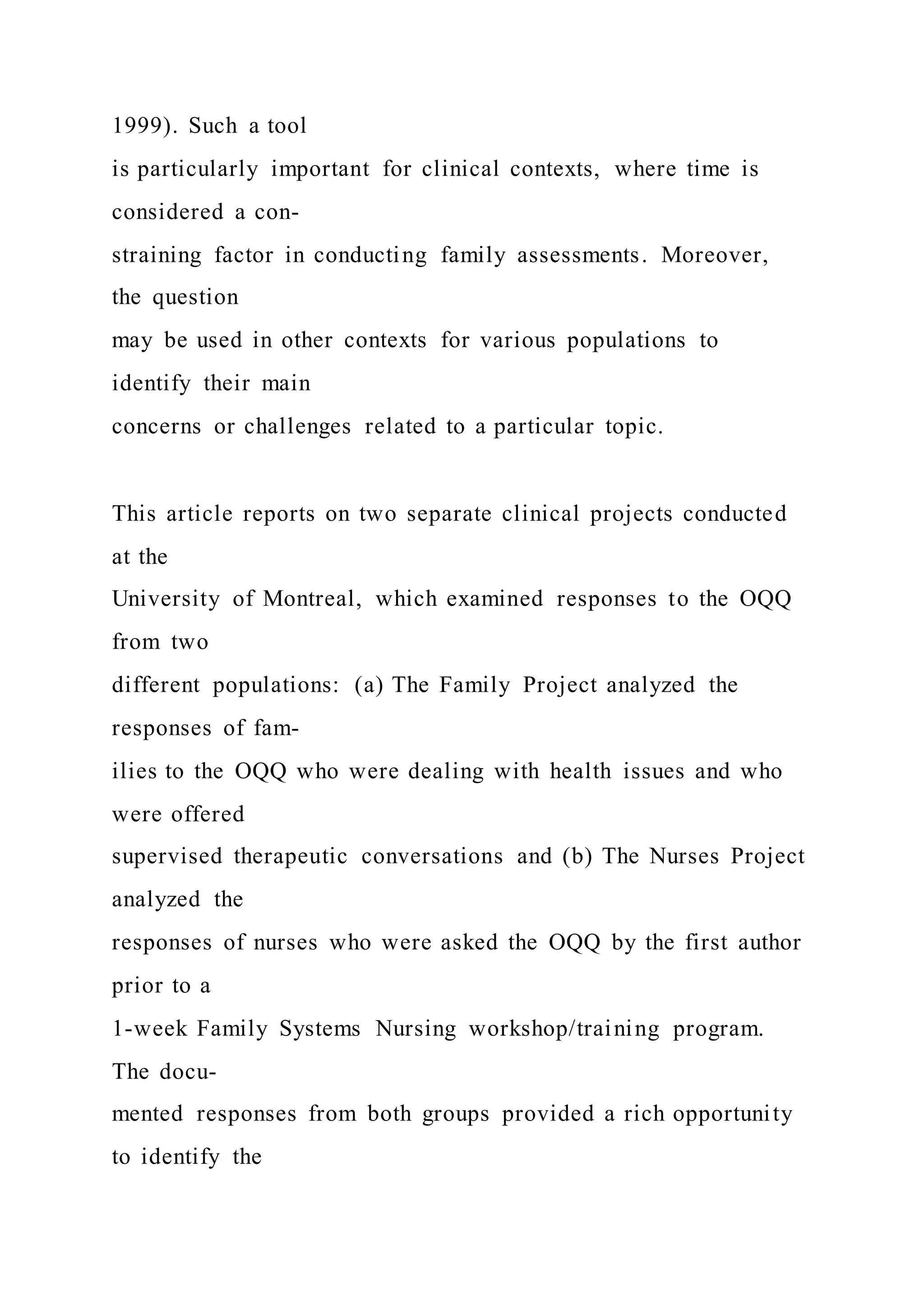 1999). Such a tool
is particularly important for clinical contexts, where time is
considered a con-
straining factor in conducting family assessments. Moreover,
the question
may be used in other contexts for various populations to
identify their main
concerns or challenges related to a particular topic.
This article reports on two separate clinical projects conducted
at the
University of Montreal, which examined responses to the OQQ
from two
different populations: (a) The Family Project analyzed the
responses of fam-
ilies to the OQQ who were dealing with health issues and who
were offered
supervised therapeutic conversations and (b) The Nurses Project
analyzed the
responses of nurses who were asked the OQQ by the first author
prior to a
1-week Family Systems Nursing workshop/training program.
The docu-
mented responses from both groups provided a rich opportunity
to identify the
 