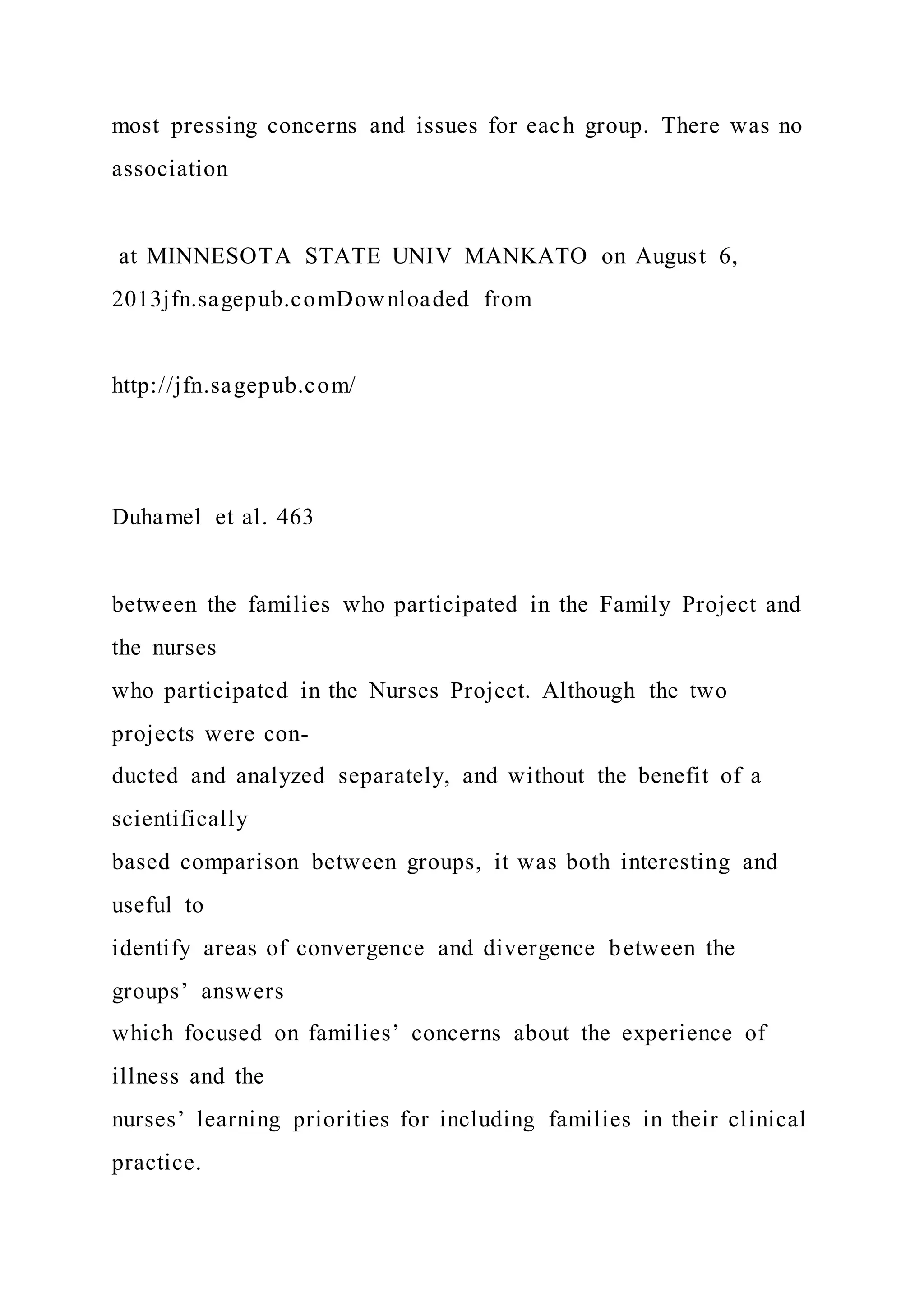 most pressing concerns and issues for each group. There was no
association
at MINNESOTA STATE UNIV MANKATO on August 6,
2013jfn.sagepub.comDownloaded from
http://jfn.sagepub.com/
Duhamel et al. 463
between the families who participated in the Family Project and
the nurses
who participated in the Nurses Project. Although the two
projects were con-
ducted and analyzed separately, and without the benefit of a
scientifically
based comparison between groups, it was both interesting and
useful to
identify areas of convergence and divergence between the
groups’ answers
which focused on families’ concerns about the experience of
illness and the
nurses’ learning priorities for including families in their clinical
practice.
 