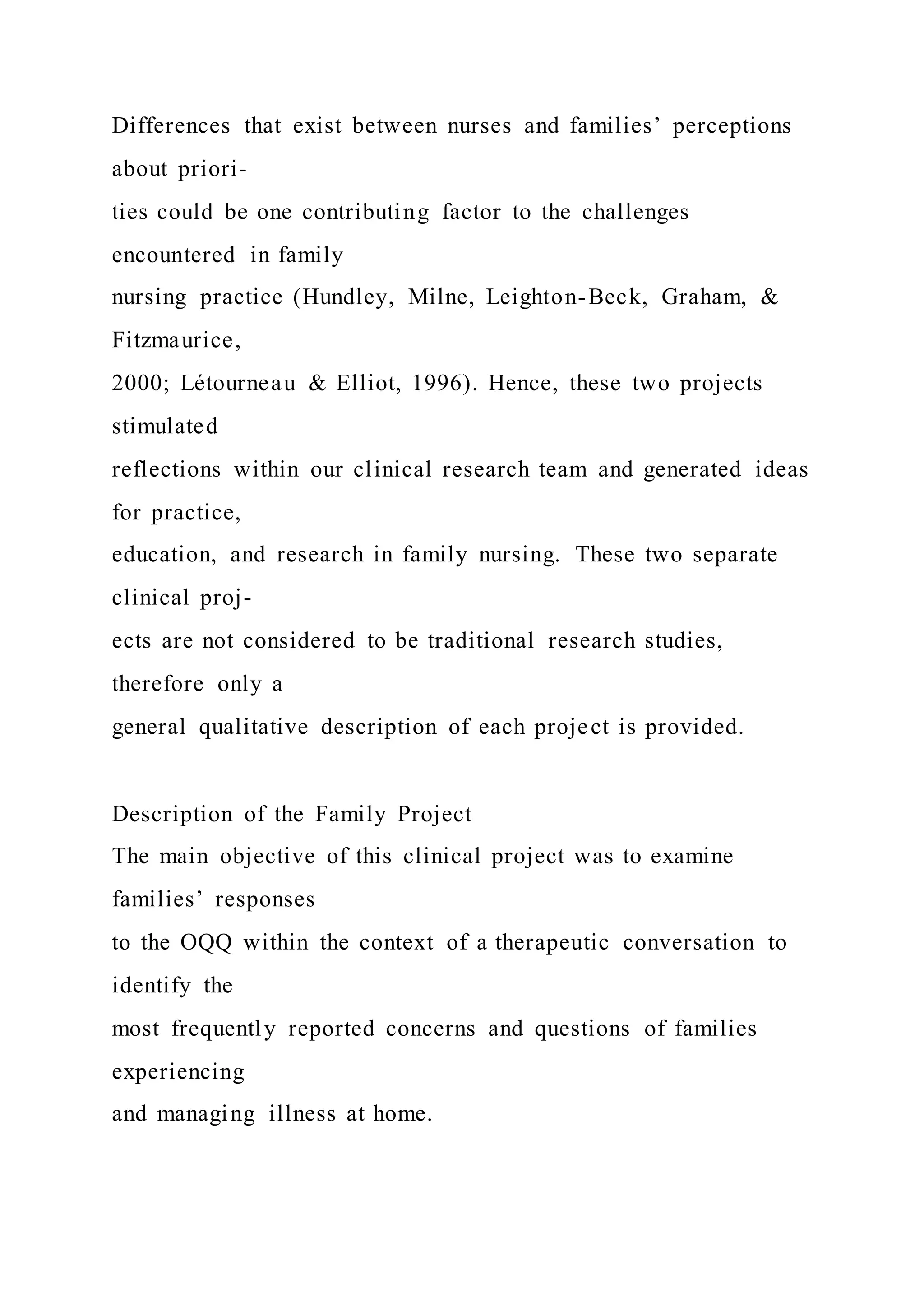 Differences that exist between nurses and families’ perceptions
about priori-
ties could be one contributing factor to the challenges
encountered in family
nursing practice (Hundley, Milne, Leighton-Beck, Graham, &
Fitzmaurice,
2000; Létourneau & Elliot, 1996). Hence, these two projects
stimulated
reflections within our clinical research team and generated ideas
for practice,
education, and research in family nursing. These two separate
clinical proj-
ects are not considered to be traditional research studies,
therefore only a
general qualitative description of each project is provided.
Description of the Family Project
The main objective of this clinical project was to examine
families’ responses
to the OQQ within the context of a therapeutic conversation to
identify the
most frequently reported concerns and questions of families
experiencing
and managing illness at home.
 