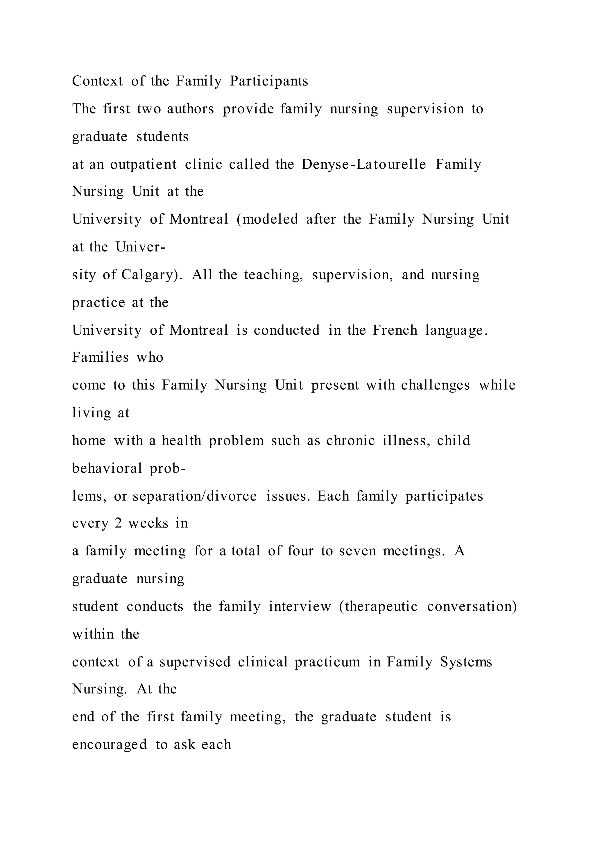 Context of the Family Participants
The first two authors provide family nursing supervision to
graduate students
at an outpatient clinic called the Denyse-Latourelle Family
Nursing Unit at the
University of Montreal (modeled after the Family Nursing Unit
at the Univer-
sity of Calgary). All the teaching, supervision, and nursing
practice at the
University of Montreal is conducted in the French language.
Families who
come to this Family Nursing Unit present with challenges while
living at
home with a health problem such as chronic illness, child
behavioral prob-
lems, or separation/divorce issues. Each family participates
every 2 weeks in
a family meeting for a total of four to seven meetings. A
graduate nursing
student conducts the family interview (therapeutic conversation)
within the
context of a supervised clinical practicum in Family Systems
Nursing. At the
end of the first family meeting, the graduate student is
encouraged to ask each
 