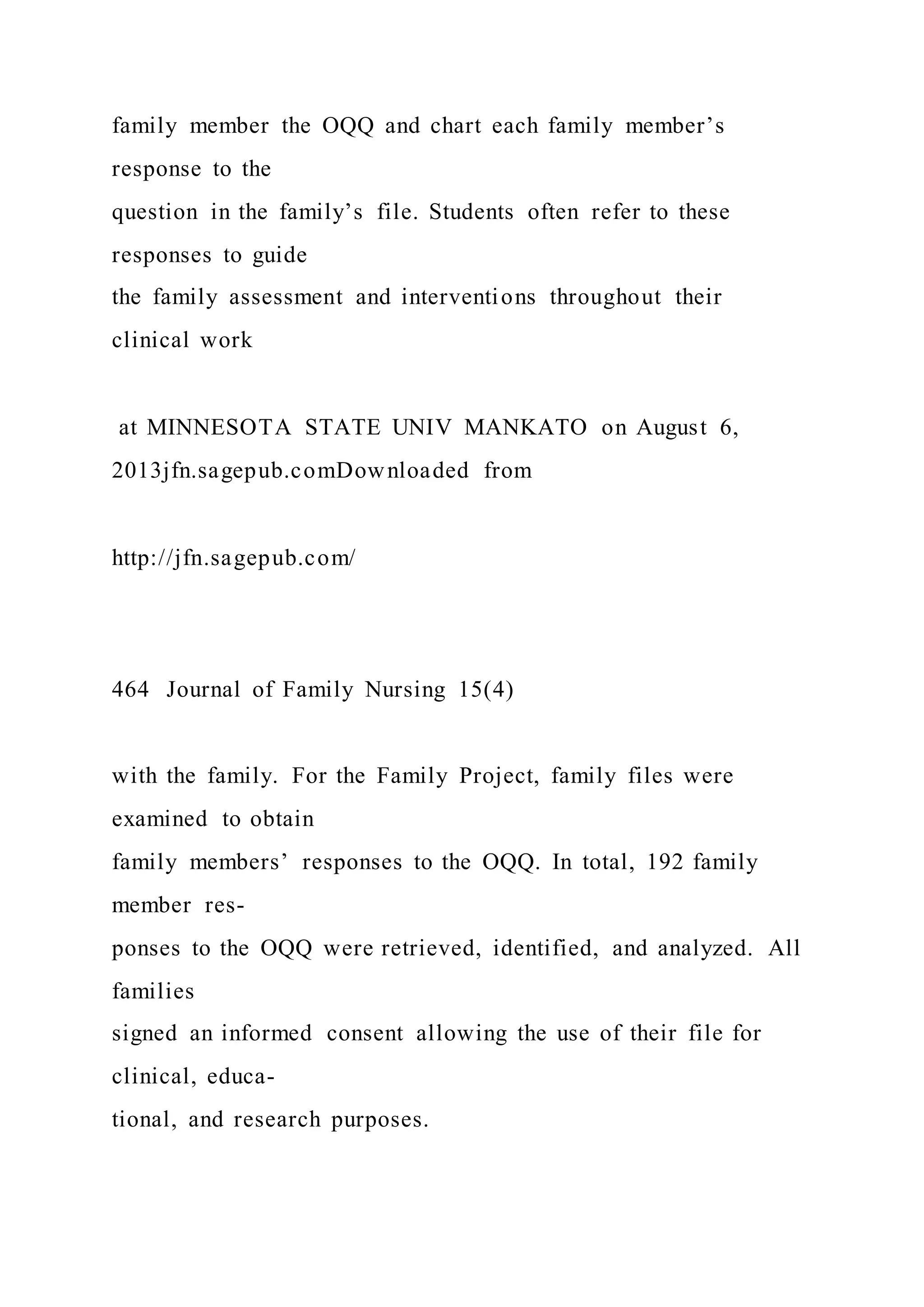 family member the OQQ and chart each family member’s
response to the
question in the family’s file. Students often refer to these
responses to guide
the family assessment and interventions throughout their
clinical work
at MINNESOTA STATE UNIV MANKATO on August 6,
2013jfn.sagepub.comDownloaded from
http://jfn.sagepub.com/
464 Journal of Family Nursing 15(4)
with the family. For the Family Project, family files were
examined to obtain
family members’ responses to the OQQ. In total, 192 family
member res-
ponses to the OQQ were retrieved, identified, and analyzed. All
families
signed an informed consent allowing the use of their file for
clinical, educa-
tional, and research purposes.
 