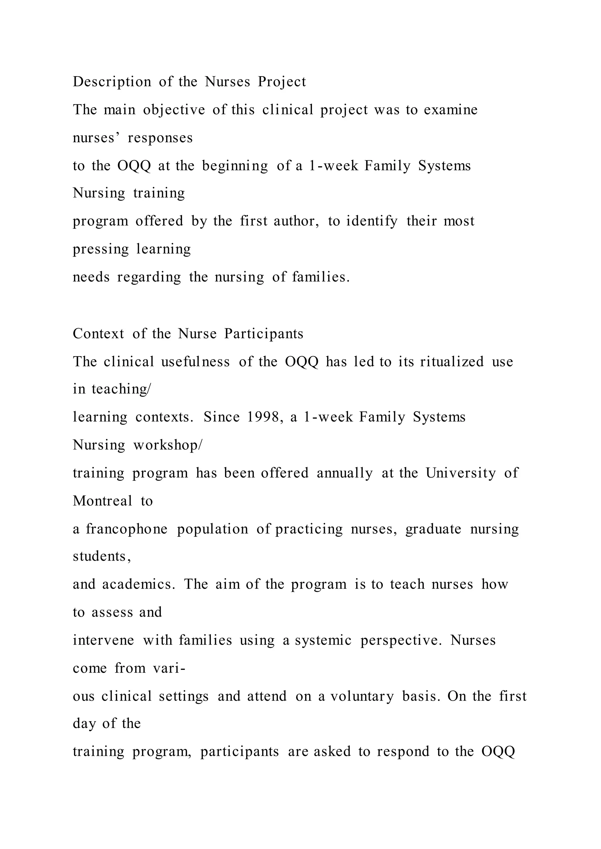 Description of the Nurses Project
The main objective of this clinical project was to examine
nurses’ responses
to the OQQ at the beginning of a 1-week Family Systems
Nursing training
program offered by the first author, to identify their most
pressing learning
needs regarding the nursing of families.
Context of the Nurse Participants
The clinical usefulness of the OQQ has led to its ritualized use
in teaching/
learning contexts. Since 1998, a 1-week Family Systems
Nursing workshop/
training program has been offered annually at the University of
Montreal to
a francophone population of practicing nurses, graduate nursing
students,
and academics. The aim of the program is to teach nurses how
to assess and
intervene with families using a systemic perspective. Nurses
come from vari-
ous clinical settings and attend on a voluntary basis. On the first
day of the
training program, participants are asked to respond to the OQQ
 