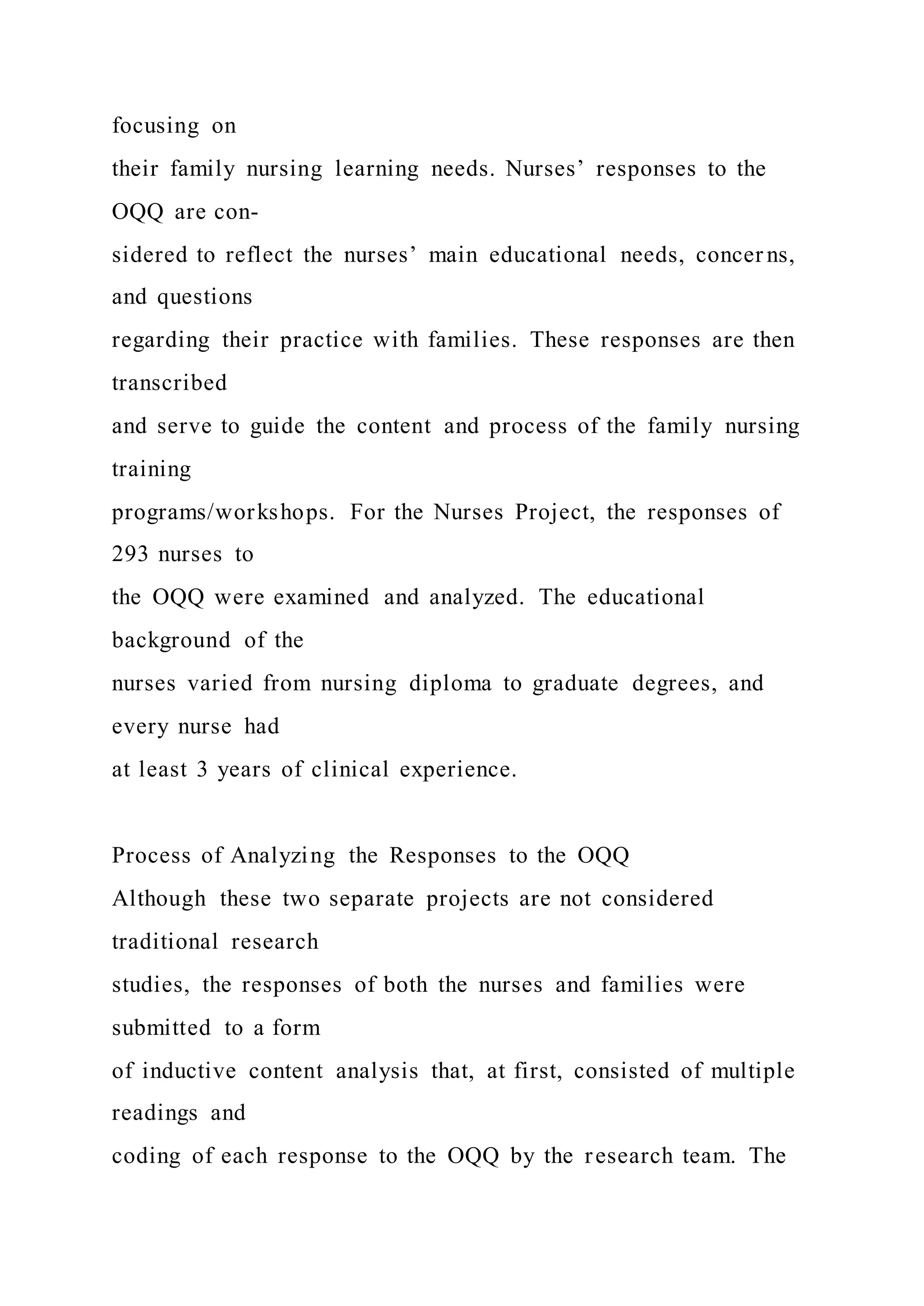 focusing on
their family nursing learning needs. Nurses’ responses to the
OQQ are con-
sidered to reflect the nurses’ main educational needs, concer ns,
and questions
regarding their practice with families. These responses are then
transcribed
and serve to guide the content and process of the family nursing
training
programs/workshops. For the Nurses Project, the responses of
293 nurses to
the OQQ were examined and analyzed. The educational
background of the
nurses varied from nursing diploma to graduate degrees, and
every nurse had
at least 3 years of clinical experience.
Process of Analyzing the Responses to the OQQ
Although these two separate projects are not considered
traditional research
studies, the responses of both the nurses and families were
submitted to a form
of inductive content analysis that, at first, consisted of multiple
readings and
coding of each response to the OQQ by the research team. The
 