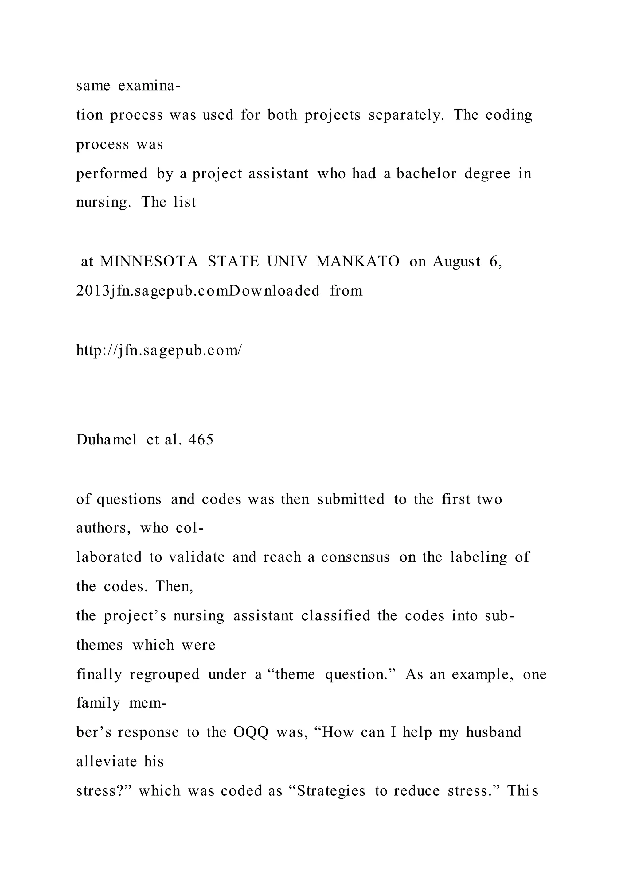 same examina-
tion process was used for both projects separately. The coding
process was
performed by a project assistant who had a bachelor degree in
nursing. The list
at MINNESOTA STATE UNIV MANKATO on August 6,
2013jfn.sagepub.comDownloaded from
http://jfn.sagepub.com/
Duhamel et al. 465
of questions and codes was then submitted to the first two
authors, who col-
laborated to validate and reach a consensus on the labeling of
the codes. Then,
the project’s nursing assistant classified the codes into sub-
themes which were
finally regrouped under a “theme question.” As an example, one
family mem-
ber’s response to the OQQ was, “How can I help my husband
alleviate his
stress?” which was coded as “Strategies to reduce stress.” Thi s
 