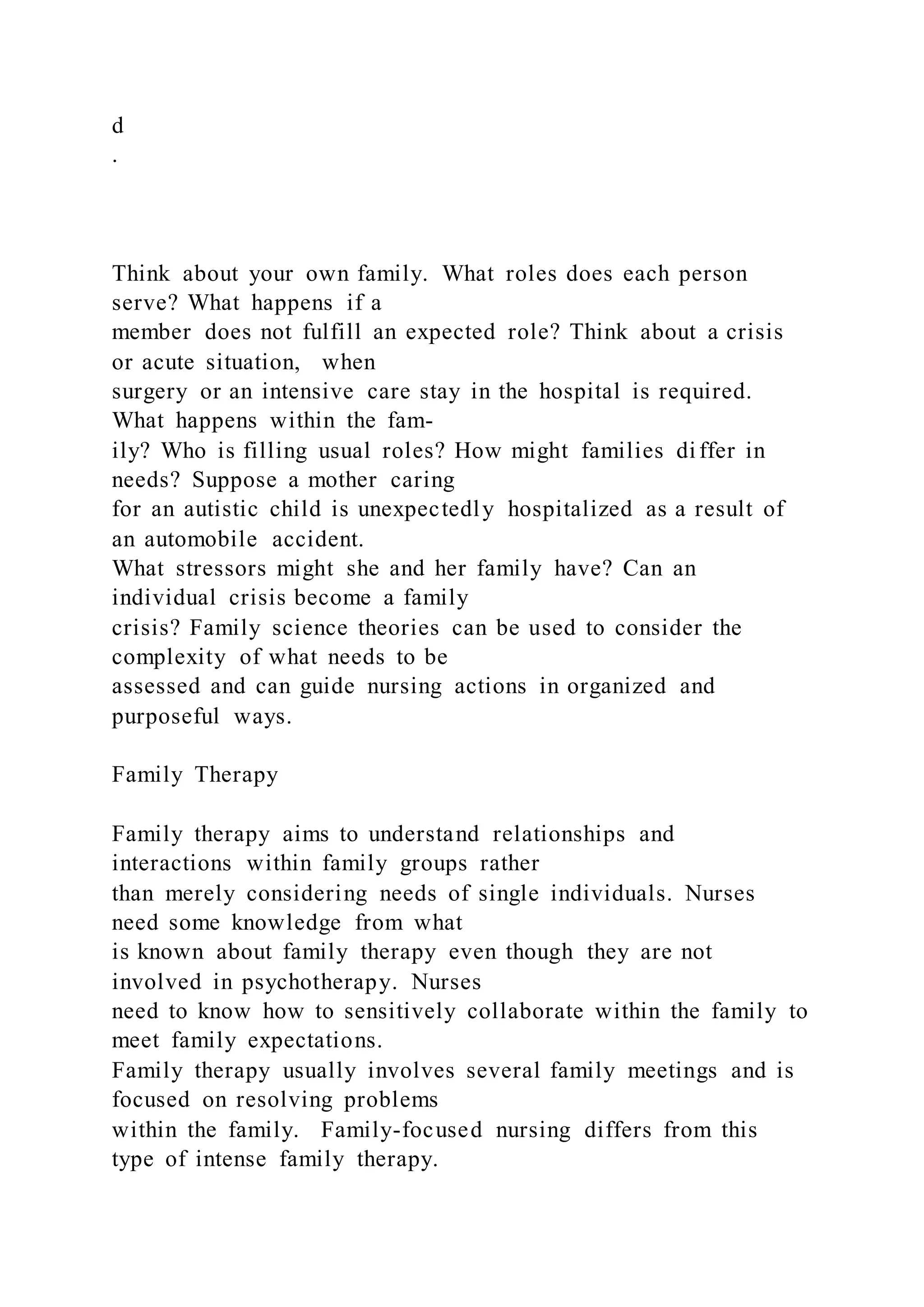 d
.
Think about your own family. What roles does each person
serve? What happens if a
member does not fulfill an expected role? Think about a crisis
or acute situation, when
surgery or an intensive care stay in the hospital is required.
What happens within the fam-
ily? Who is filling usual roles? How might families di ffer in
needs? Suppose a mother caring
for an autistic child is unexpectedly hospitalized as a result of
an automobile accident.
What stressors might she and her family have? Can an
individual crisis become a family
crisis? Family science theories can be used to consider the
complexity of what needs to be
assessed and can guide nursing actions in organized and
purposeful ways.
Family Therapy
Family therapy aims to understand relationships and
interactions within family groups rather
than merely considering needs of single individuals. Nurses
need some knowledge from what
is known about family therapy even though they are not
involved in psychotherapy. Nurses
need to know how to sensitively collaborate within the family to
meet family expectations.
Family therapy usually involves several family meetings and is
focused on resolving problems
within the family. Family-focused nursing differs from this
type of intense family therapy.
 