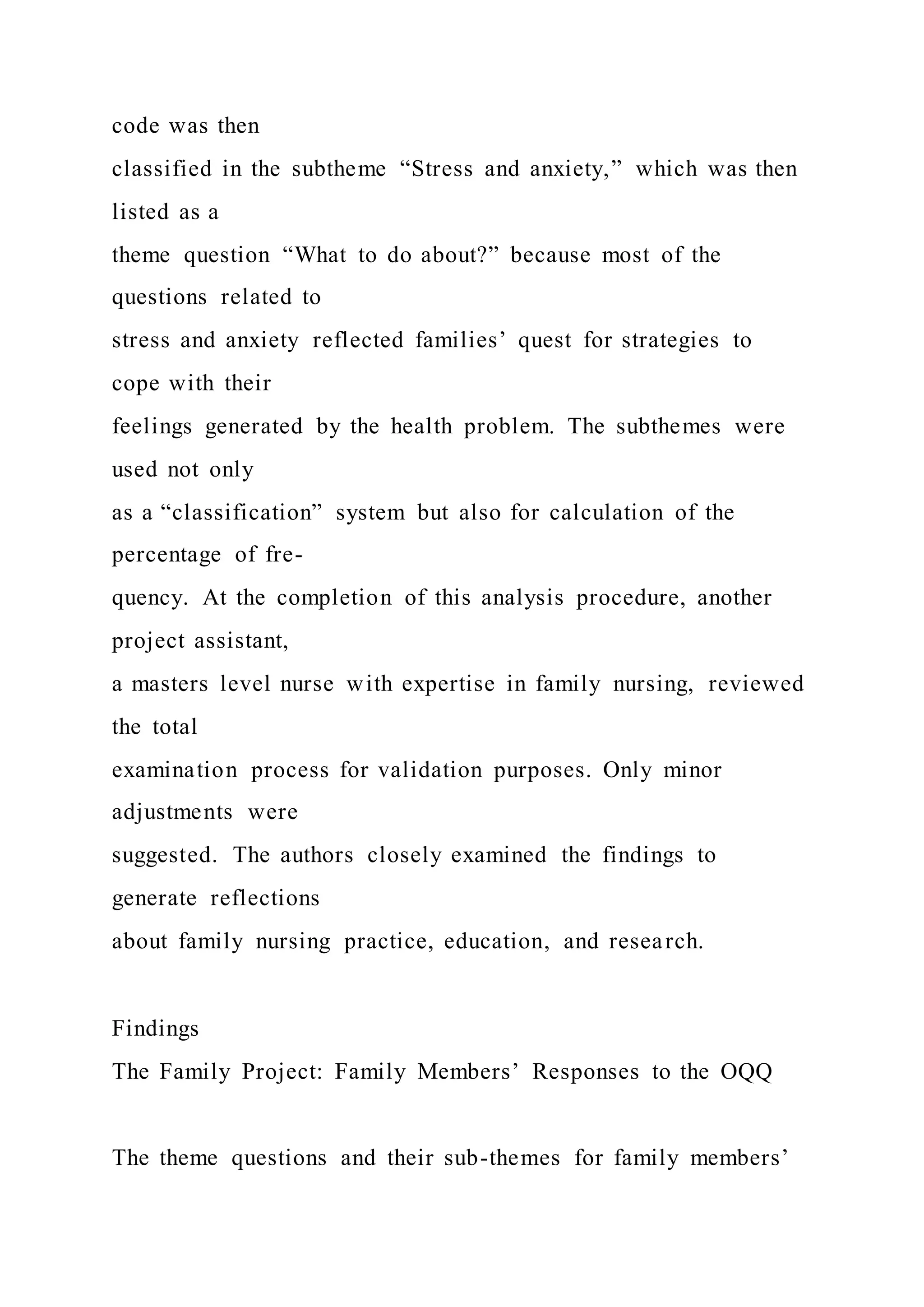 code was then
classified in the subtheme “Stress and anxiety,” which was then
listed as a
theme question “What to do about?” because most of the
questions related to
stress and anxiety reflected families’ quest for strategies to
cope with their
feelings generated by the health problem. The subthemes were
used not only
as a “classification” system but also for calculation of the
percentage of fre-
quency. At the completion of this analysis procedure, another
project assistant,
a masters level nurse with expertise in family nursing, reviewed
the total
examination process for validation purposes. Only minor
adjustments were
suggested. The authors closely examined the findings to
generate reflections
about family nursing practice, education, and research.
Findings
The Family Project: Family Members’ Responses to the OQQ
The theme questions and their sub-themes for family members’
 