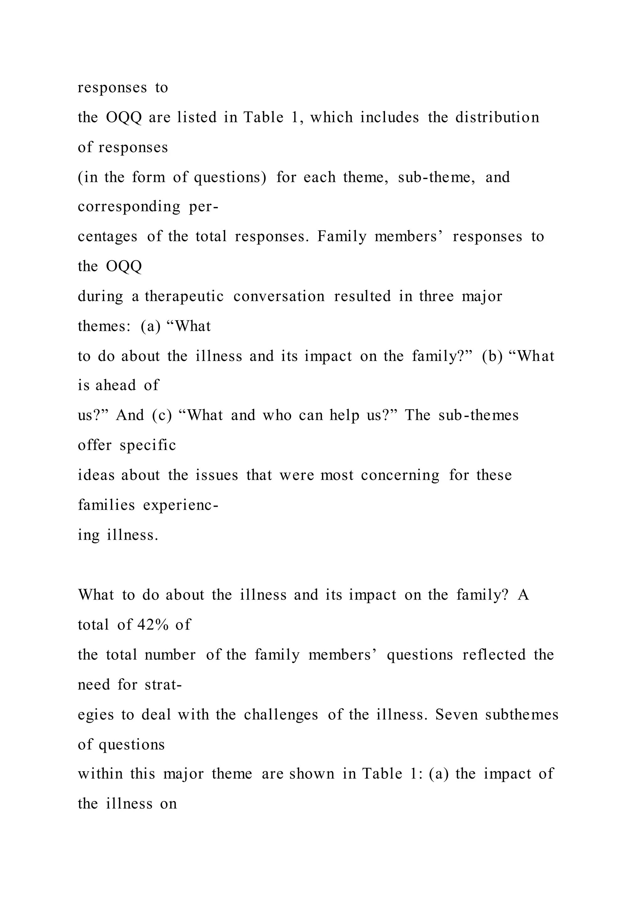 responses to
the OQQ are listed in Table 1, which includes the distribution
of responses
(in the form of questions) for each theme, sub-theme, and
corresponding per-
centages of the total responses. Family members’ responses to
the OQQ
during a therapeutic conversation resulted in three major
themes: (a) “What
to do about the illness and its impact on the family?” (b) “What
is ahead of
us?” And (c) “What and who can help us?” The sub-themes
offer specific
ideas about the issues that were most concerning for these
families experienc-
ing illness.
What to do about the illness and its impact on the family? A
total of 42% of
the total number of the family members’ questions reflected the
need for strat-
egies to deal with the challenges of the illness. Seven subthemes
of questions
within this major theme are shown in Table 1: (a) the impact of
the illness on
 