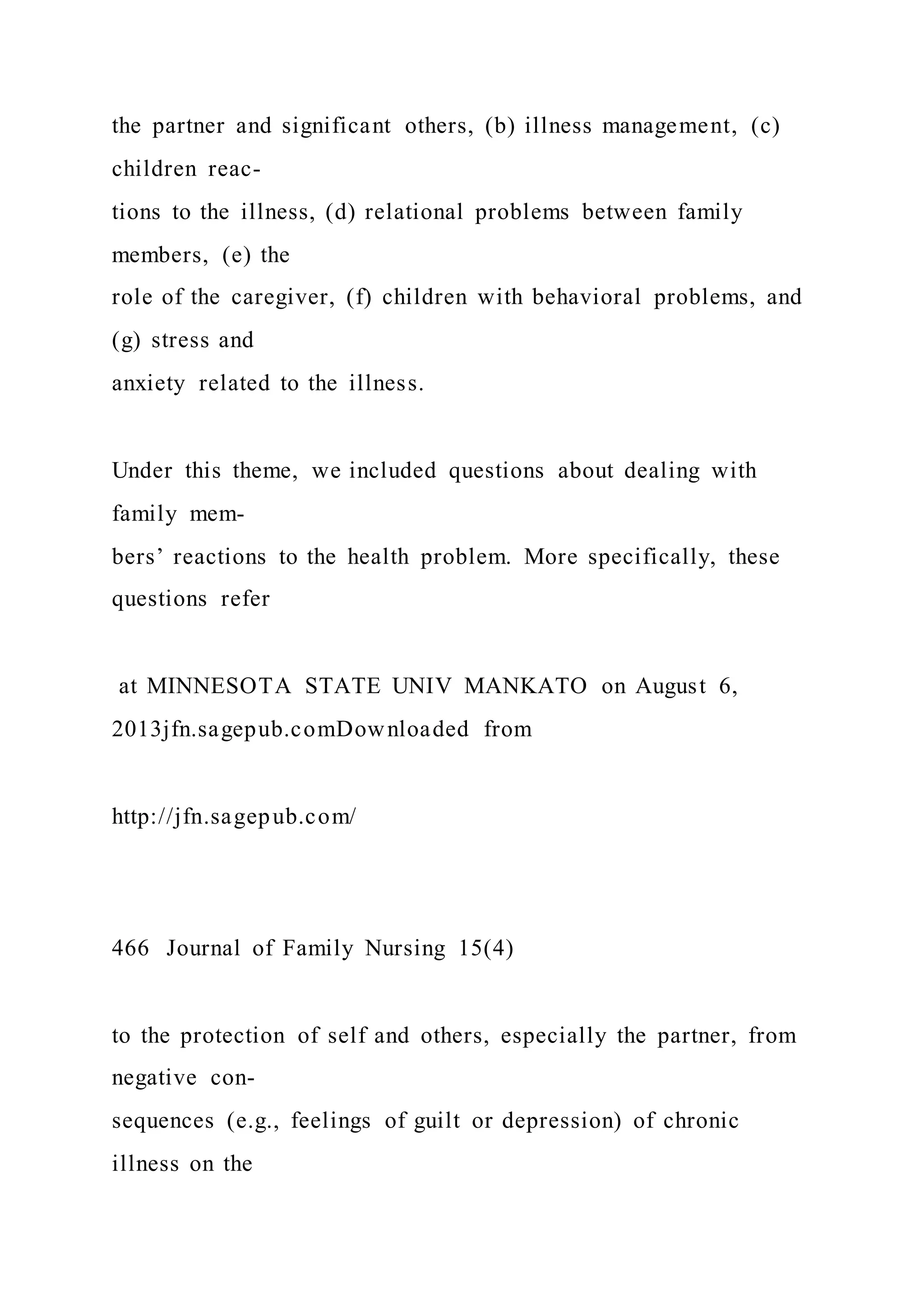 the partner and significant others, (b) illness management, (c)
children reac-
tions to the illness, (d) relational problems between family
members, (e) the
role of the caregiver, (f) children with behavioral problems, and
(g) stress and
anxiety related to the illness.
Under this theme, we included questions about dealing with
family mem-
bers’ reactions to the health problem. More specifically, these
questions refer
at MINNESOTA STATE UNIV MANKATO on August 6,
2013jfn.sagepub.comDownloaded from
http://jfn.sagepub.com/
466 Journal of Family Nursing 15(4)
to the protection of self and others, especially the partner, from
negative con-
sequences (e.g., feelings of guilt or depression) of chronic
illness on the
 