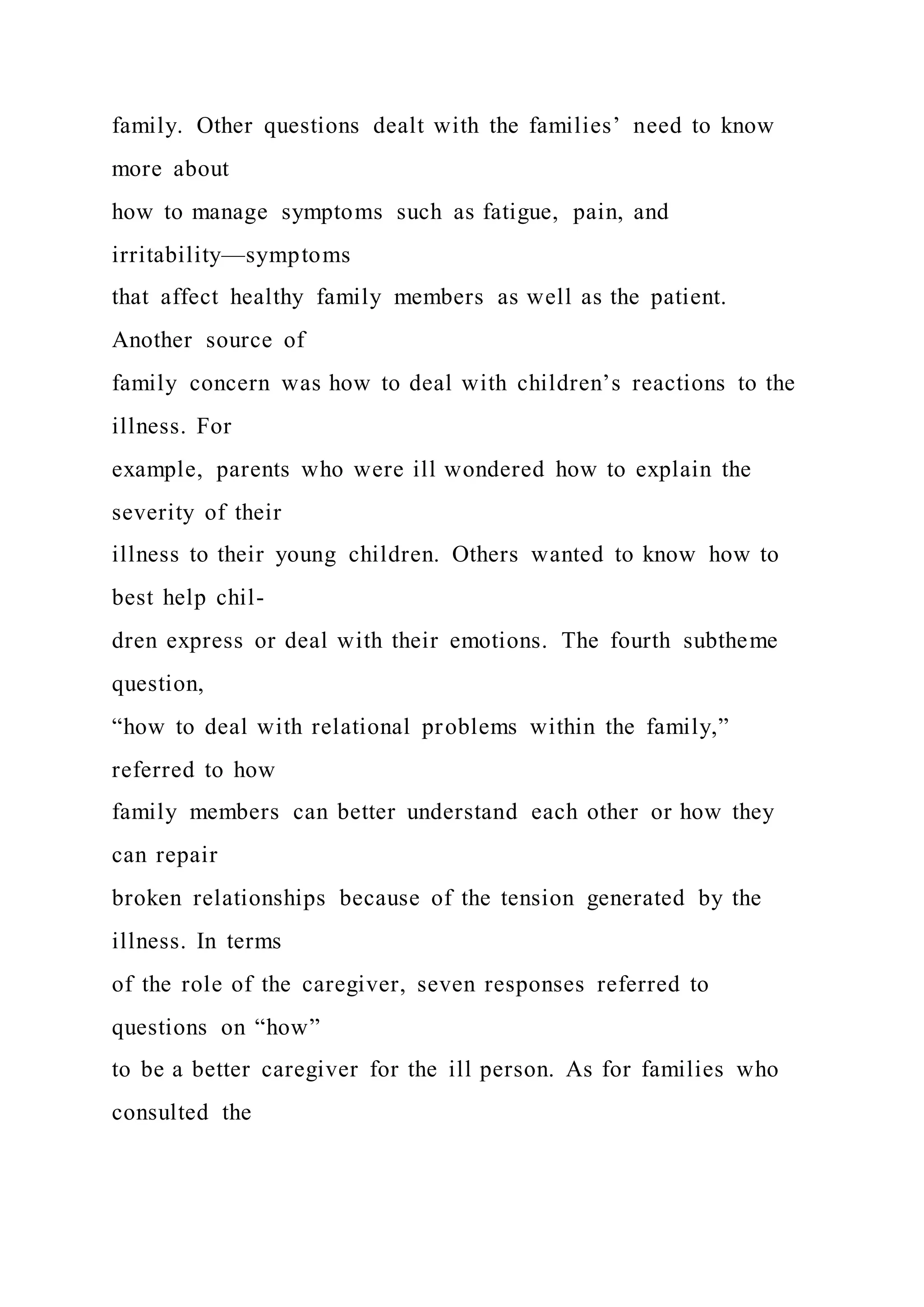 family. Other questions dealt with the families’ need to know
more about
how to manage symptoms such as fatigue, pain, and
irritability—symptoms
that affect healthy family members as well as the patient.
Another source of
family concern was how to deal with children’s reactions to the
illness. For
example, parents who were ill wondered how to explain the
severity of their
illness to their young children. Others wanted to know how to
best help chil-
dren express or deal with their emotions. The fourth subtheme
question,
“how to deal with relational problems within the family,”
referred to how
family members can better understand each other or how they
can repair
broken relationships because of the tension generated by the
illness. In terms
of the role of the caregiver, seven responses referred to
questions on “how”
to be a better caregiver for the ill person. As for families who
consulted the
 
