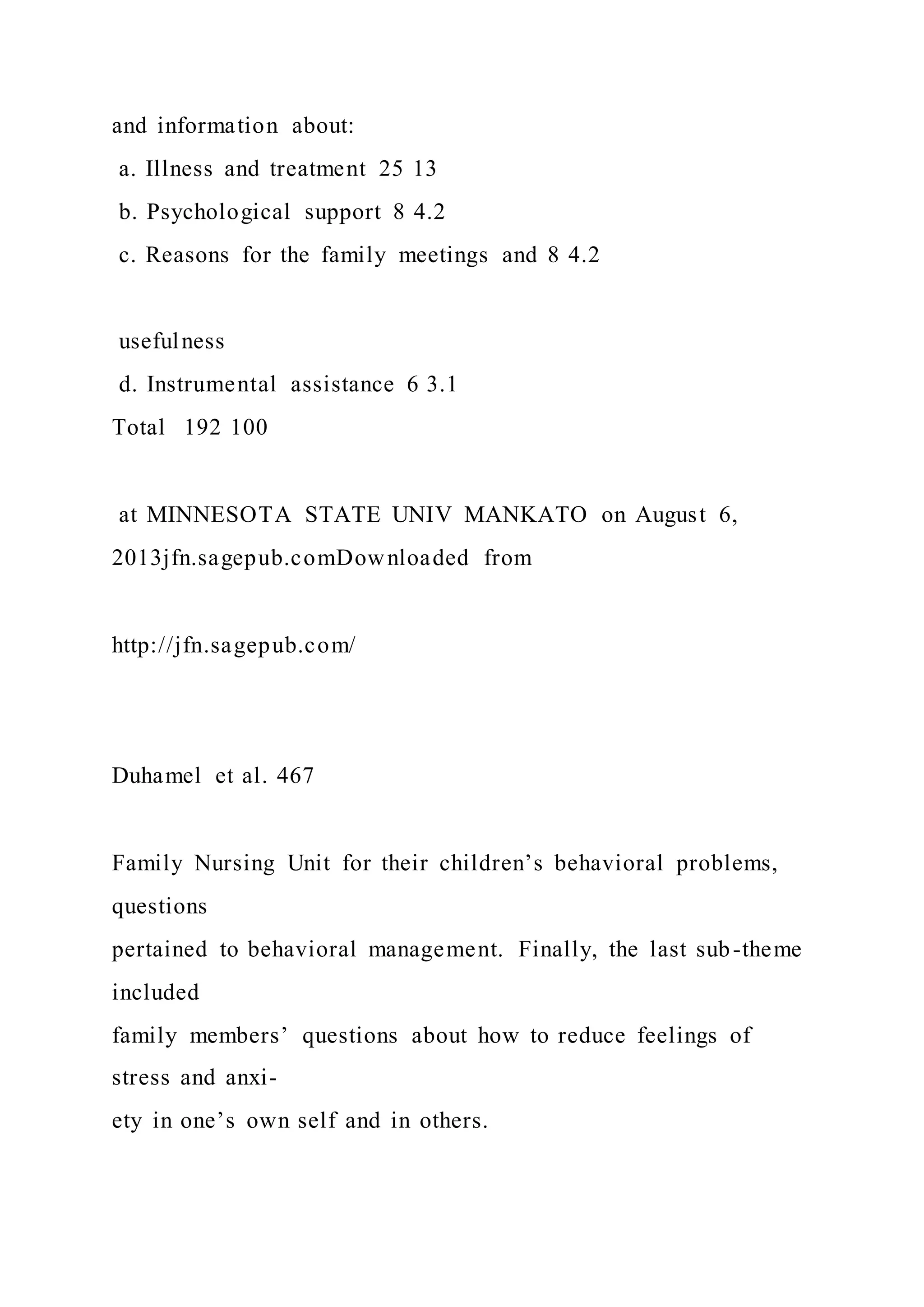 and information about:
a. Illness and treatment 25 13
b. Psychological support 8 4.2
c. Reasons for the family meetings and 8 4.2
usefulness
d. Instrumental assistance 6 3.1
Total 192 100
at MINNESOTA STATE UNIV MANKATO on August 6,
2013jfn.sagepub.comDownloaded from
http://jfn.sagepub.com/
Duhamel et al. 467
Family Nursing Unit for their children’s behavioral problems,
questions
pertained to behavioral management. Finally, the last sub-theme
included
family members’ questions about how to reduce feelings of
stress and anxi-
ety in one’s own self and in others.
 