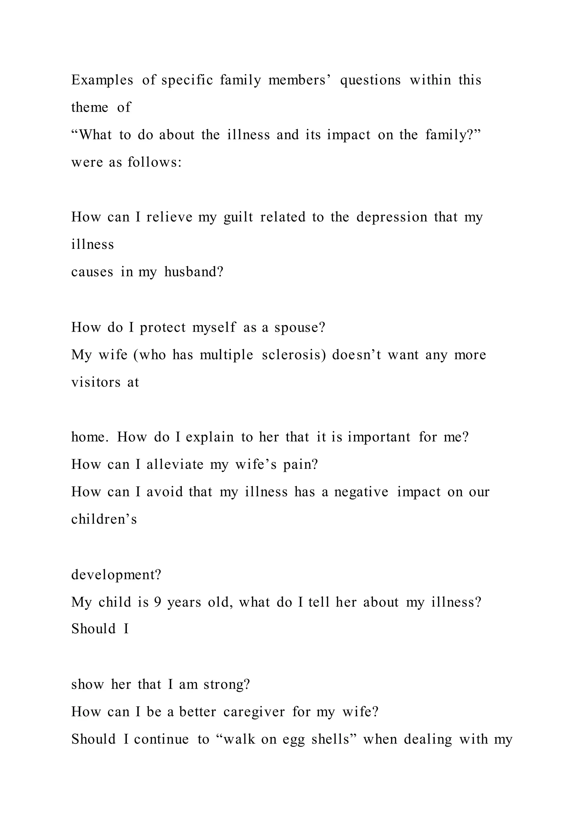 Examples of specific family members’ questions within this
theme of
“What to do about the illness and its impact on the family?”
were as follows:
How can I relieve my guilt related to the depression that my
illness
causes in my husband?
How do I protect myself as a spouse?
My wife (who has multiple sclerosis) doesn’t want any more
visitors at
home. How do I explain to her that it is important for me?
How can I alleviate my wife’s pain?
How can I avoid that my illness has a negative impact on our
children’s
development?
My child is 9 years old, what do I tell her about my illness?
Should I
show her that I am strong?
How can I be a better caregiver for my wife?
Should I continue to “walk on egg shells” when dealing with my
 