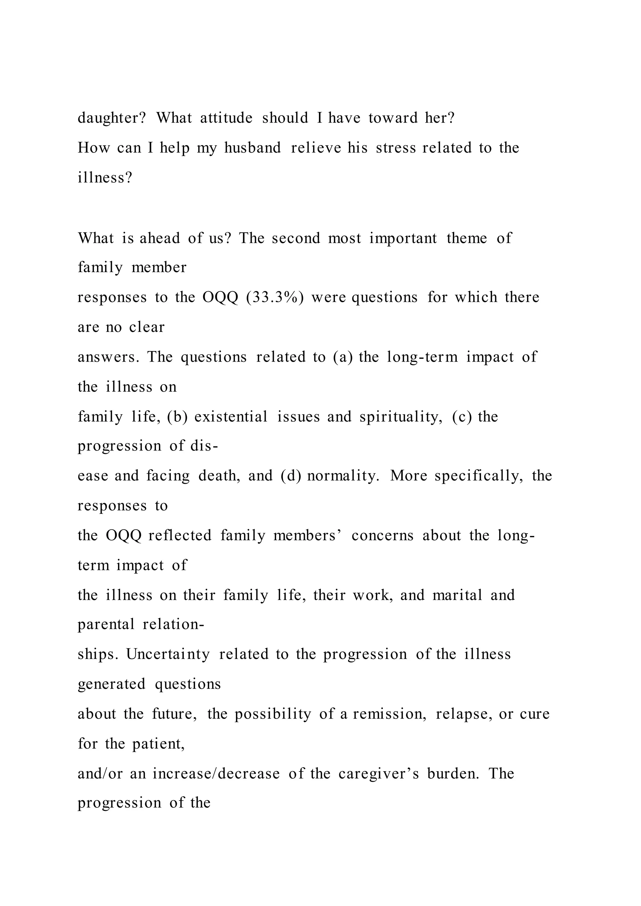 daughter? What attitude should I have toward her?
How can I help my husband relieve his stress related to the
illness?
What is ahead of us? The second most important theme of
family member
responses to the OQQ (33.3%) were questions for which there
are no clear
answers. The questions related to (a) the long-term impact of
the illness on
family life, (b) existential issues and spirituality, (c) the
progression of dis-
ease and facing death, and (d) normality. More specifically, the
responses to
the OQQ reflected family members’ concerns about the long-
term impact of
the illness on their family life, their work, and marital and
parental relation-
ships. Uncertainty related to the progression of the illness
generated questions
about the future, the possibility of a remission, relapse, or cure
for the patient,
and/or an increase/decrease of the caregiver’s burden. The
progression of the
 