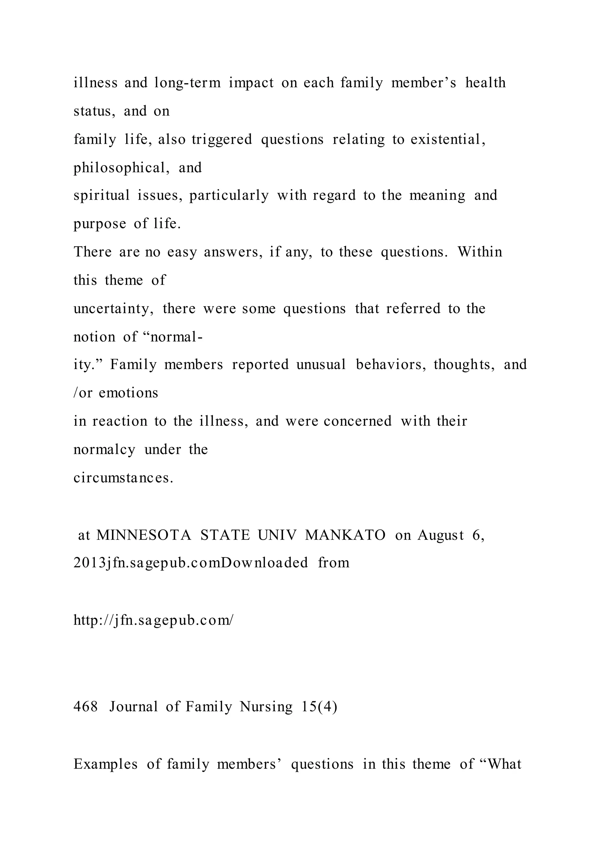 illness and long-term impact on each family member’s health
status, and on
family life, also triggered questions relating to existential,
philosophical, and
spiritual issues, particularly with regard to the meaning and
purpose of life.
There are no easy answers, if any, to these questions. Within
this theme of
uncertainty, there were some questions that referred to the
notion of “normal-
ity.” Family members reported unusual behaviors, thoughts, and
/or emotions
in reaction to the illness, and were concerned with their
normalcy under the
circumstances.
at MINNESOTA STATE UNIV MANKATO on August 6,
2013jfn.sagepub.comDownloaded from
http://jfn.sagepub.com/
468 Journal of Family Nursing 15(4)
Examples of family members’ questions in this theme of “What
 