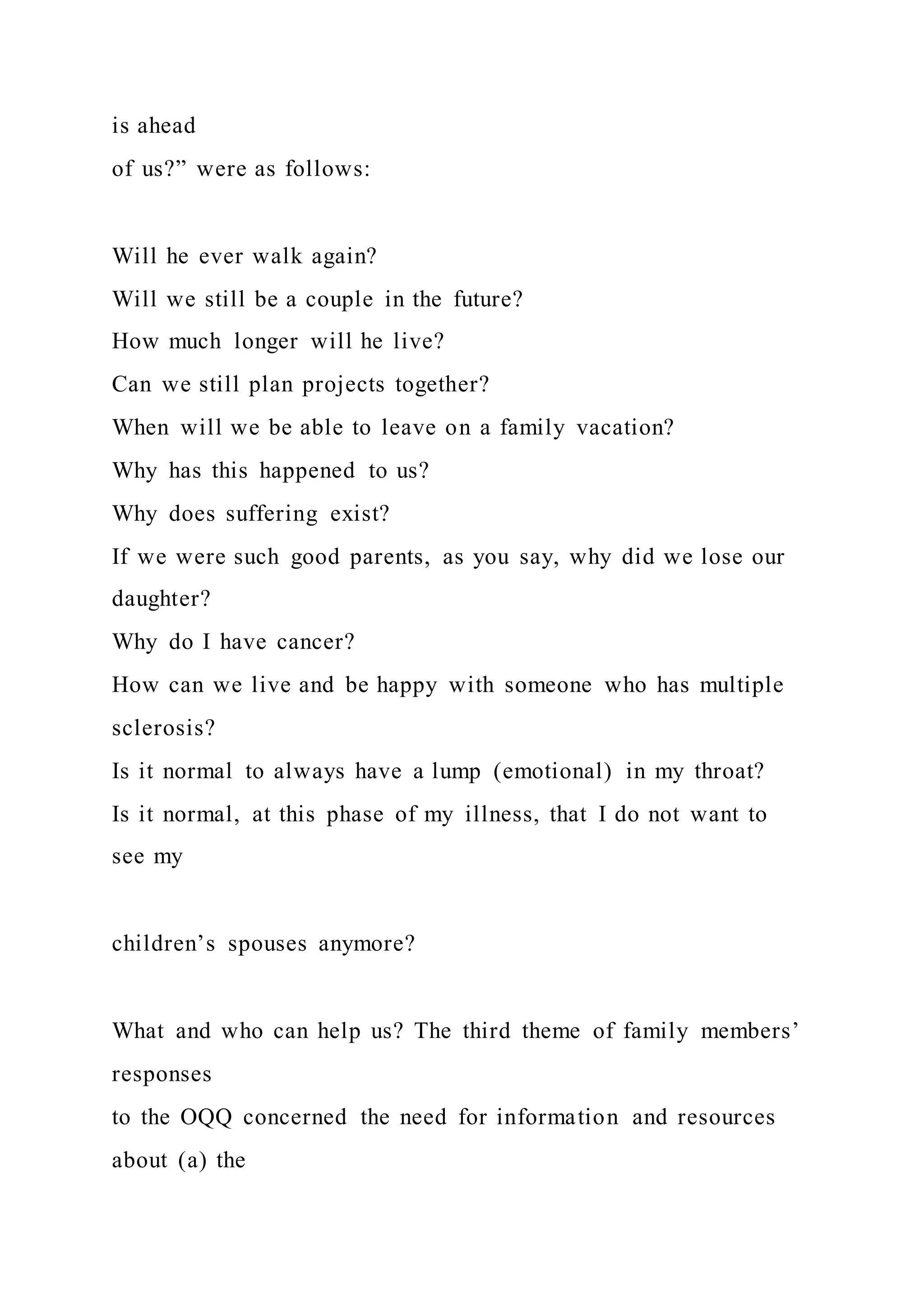 is ahead
of us?” were as follows:
Will he ever walk again?
Will we still be a couple in the future?
How much longer will he live?
Can we still plan projects together?
When will we be able to leave on a family vacation?
Why has this happened to us?
Why does suffering exist?
If we were such good parents, as you say, why did we lose our
daughter?
Why do I have cancer?
How can we live and be happy with someone who has multiple
sclerosis?
Is it normal to always have a lump (emotional) in my throat?
Is it normal, at this phase of my illness, that I do not want to
see my
children’s spouses anymore?
What and who can help us? The third theme of family members’
responses
to the OQQ concerned the need for information and resources
about (a) the
 