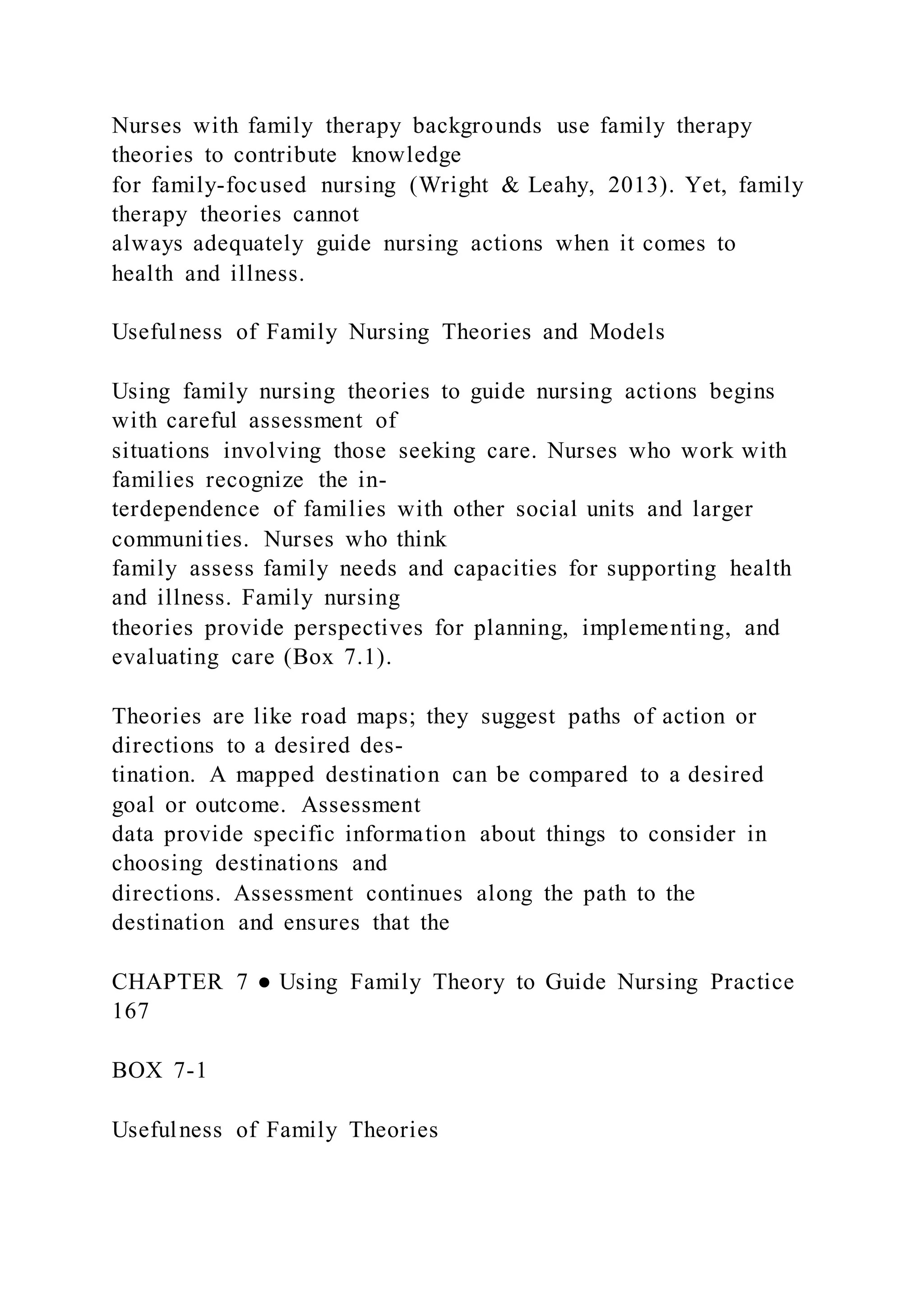 Nurses with family therapy backgrounds use family therapy
theories to contribute knowledge
for family-focused nursing (Wright & Leahy, 2013). Yet, family
therapy theories cannot
always adequately guide nursing actions when it comes to
health and illness.
Usefulness of Family Nursing Theories and Models
Using family nursing theories to guide nursing actions begins
with careful assessment of
situations involving those seeking care. Nurses who work with
families recognize the in-
terdependence of families with other social units and larger
communities. Nurses who think
family assess family needs and capacities for supporting health
and illness. Family nursing
theories provide perspectives for planning, implementing, and
evaluating care (Box 7.1).
Theories are like road maps; they suggest paths of action or
directions to a desired des-
tination. A mapped destination can be compared to a desired
goal or outcome. Assessment
data provide specific information about things to consider in
choosing destinations and
directions. Assessment continues along the path to the
destination and ensures that the
CHAPTER 7 ● Using Family Theory to Guide Nursing Practice
167
BOX 7-1
Usefulness of Family Theories
 