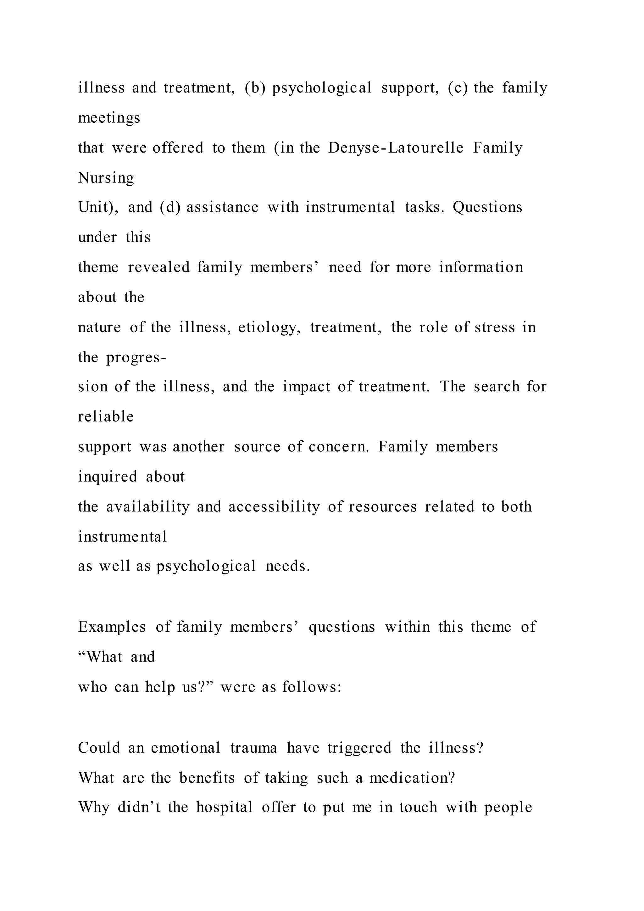illness and treatment, (b) psychological support, (c) the family
meetings
that were offered to them (in the Denyse-Latourelle Family
Nursing
Unit), and (d) assistance with instrumental tasks. Questions
under this
theme revealed family members’ need for more information
about the
nature of the illness, etiology, treatment, the role of stress in
the progres-
sion of the illness, and the impact of treatment. The search for
reliable
support was another source of concern. Family members
inquired about
the availability and accessibility of resources related to both
instrumental
as well as psychological needs.
Examples of family members’ questions within this theme of
“What and
who can help us?” were as follows:
Could an emotional trauma have triggered the illness?
What are the benefits of taking such a medication?
Why didn’t the hospital offer to put me in touch with people
 