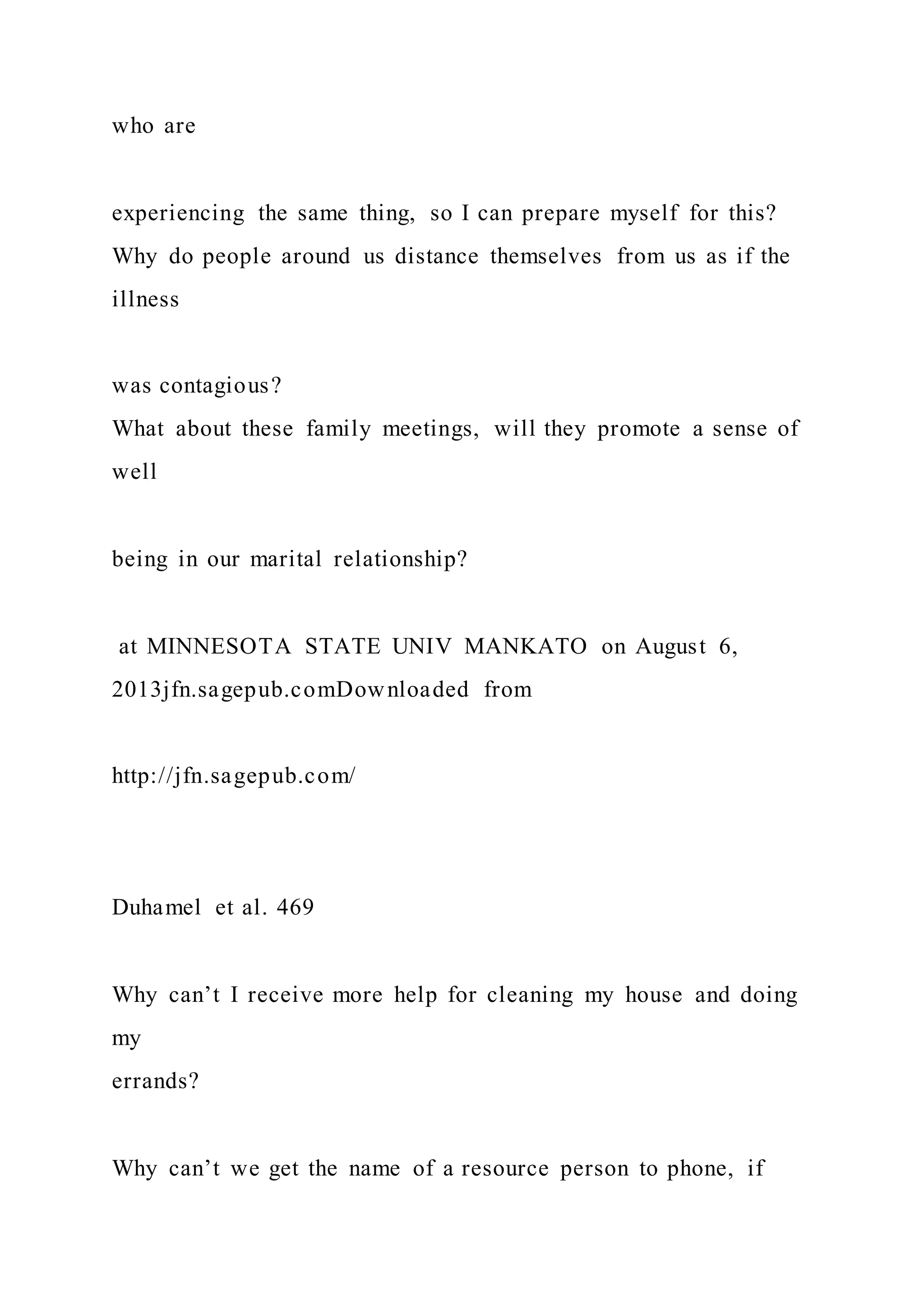 who are
experiencing the same thing, so I can prepare myself for this?
Why do people around us distance themselves from us as if the
illness
was contagious?
What about these family meetings, will they promote a sense of
well
being in our marital relationship?
at MINNESOTA STATE UNIV MANKATO on August 6,
2013jfn.sagepub.comDownloaded from
http://jfn.sagepub.com/
Duhamel et al. 469
Why can’t I receive more help for cleaning my house and doing
my
errands?
Why can’t we get the name of a resource person to phone, if
 