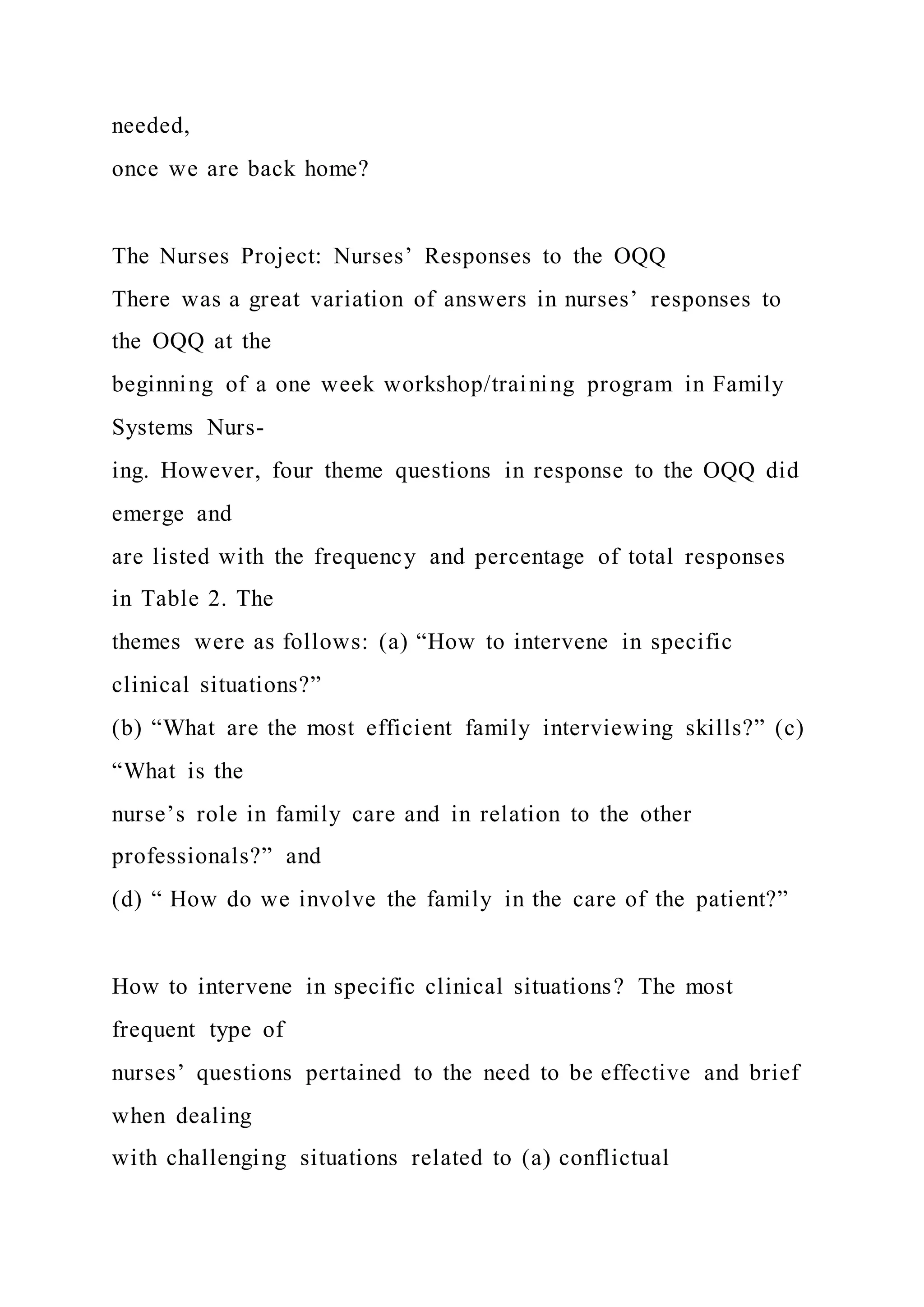 needed,
once we are back home?
The Nurses Project: Nurses’ Responses to the OQQ
There was a great variation of answers in nurses’ responses to
the OQQ at the
beginning of a one week workshop/training program in Family
Systems Nurs-
ing. However, four theme questions in response to the OQQ did
emerge and
are listed with the frequency and percentage of total responses
in Table 2. The
themes were as follows: (a) “How to intervene in specific
clinical situations?”
(b) “What are the most efficient family interviewing skills?” (c)
“What is the
nurse’s role in family care and in relation to the other
professionals?” and
(d) “ How do we involve the family in the care of the patient?”
How to intervene in specific clinical situations? The most
frequent type of
nurses’ questions pertained to the need to be effective and brief
when dealing
with challenging situations related to (a) conflictual
 