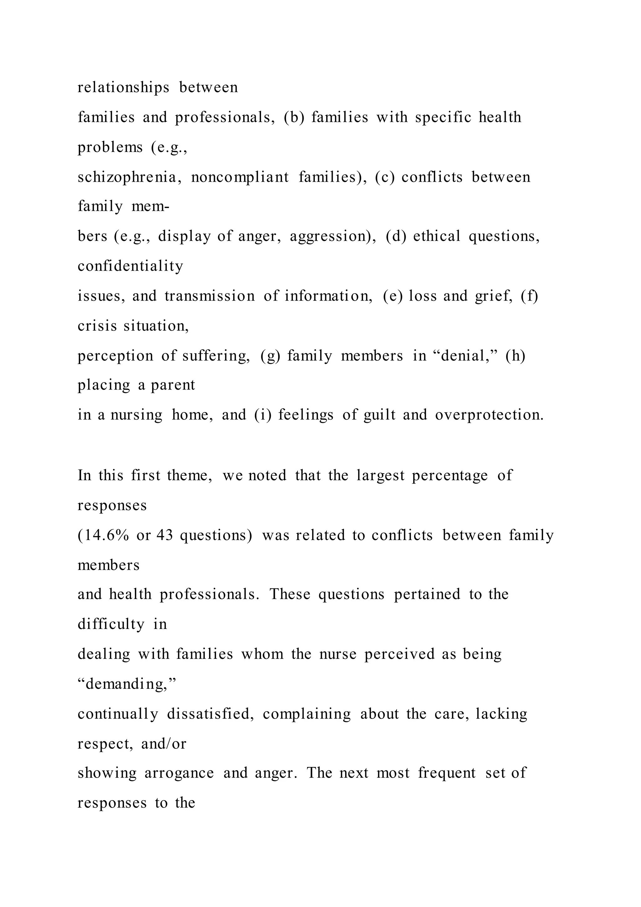 relationships between
families and professionals, (b) families with specific health
problems (e.g.,
schizophrenia, noncompliant families), (c) conflicts between
family mem-
bers (e.g., display of anger, aggression), (d) ethical questions,
confidentiality
issues, and transmission of information, (e) loss and grief, (f)
crisis situation,
perception of suffering, (g) family members in “denial,” (h)
placing a parent
in a nursing home, and (i) feelings of guilt and overprotection.
In this first theme, we noted that the largest percentage of
responses
(14.6% or 43 questions) was related to conflicts between family
members
and health professionals. These questions pertained to the
difficulty in
dealing with families whom the nurse perceived as being
“demanding,”
continually dissatisfied, complaining about the care, lacking
respect, and/or
showing arrogance and anger. The next most frequent set of
responses to the
 