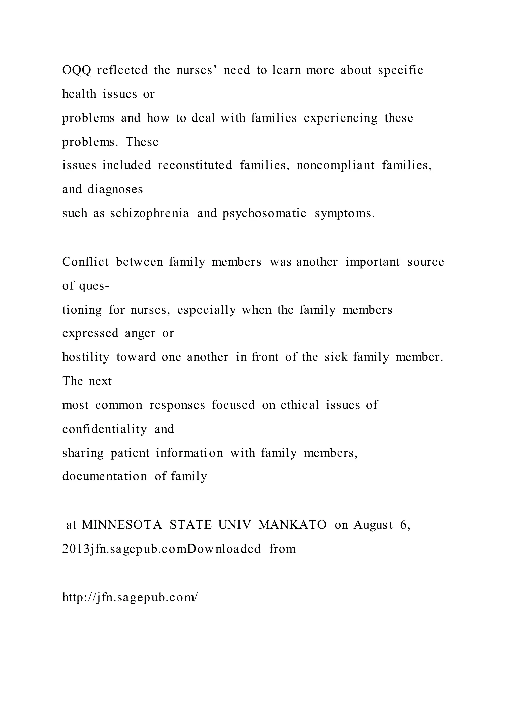 OQQ reflected the nurses’ need to learn more about specific
health issues or
problems and how to deal with families experiencing these
problems. These
issues included reconstituted families, noncompliant families,
and diagnoses
such as schizophrenia and psychosomatic symptoms.
Conflict between family members was another important source
of ques-
tioning for nurses, especially when the family members
expressed anger or
hostility toward one another in front of the sick family member.
The next
most common responses focused on ethical issues of
confidentiality and
sharing patient information with family members,
documentation of family
at MINNESOTA STATE UNIV MANKATO on August 6,
2013jfn.sagepub.comDownloaded from
http://jfn.sagepub.com/
 