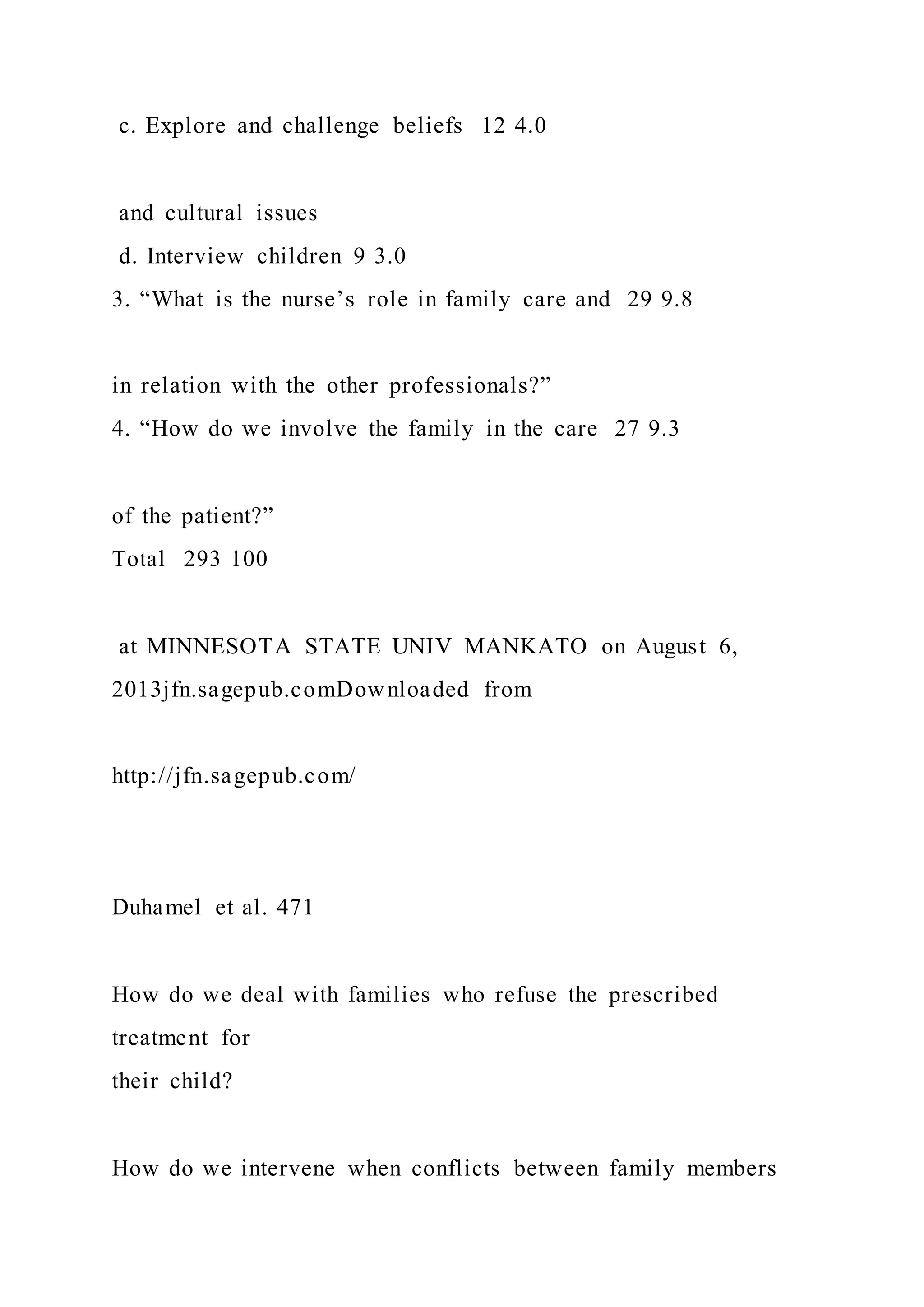 c. Explore and challenge beliefs 12 4.0
and cultural issues
d. Interview children 9 3.0
3. “What is the nurse’s role in family care and 29 9.8
in relation with the other professionals?”
4. “How do we involve the family in the care 27 9.3
of the patient?”
Total 293 100
at MINNESOTA STATE UNIV MANKATO on August 6,
2013jfn.sagepub.comDownloaded from
http://jfn.sagepub.com/
Duhamel et al. 471
How do we deal with families who refuse the prescribed
treatment for
their child?
How do we intervene when conflicts between family members
 