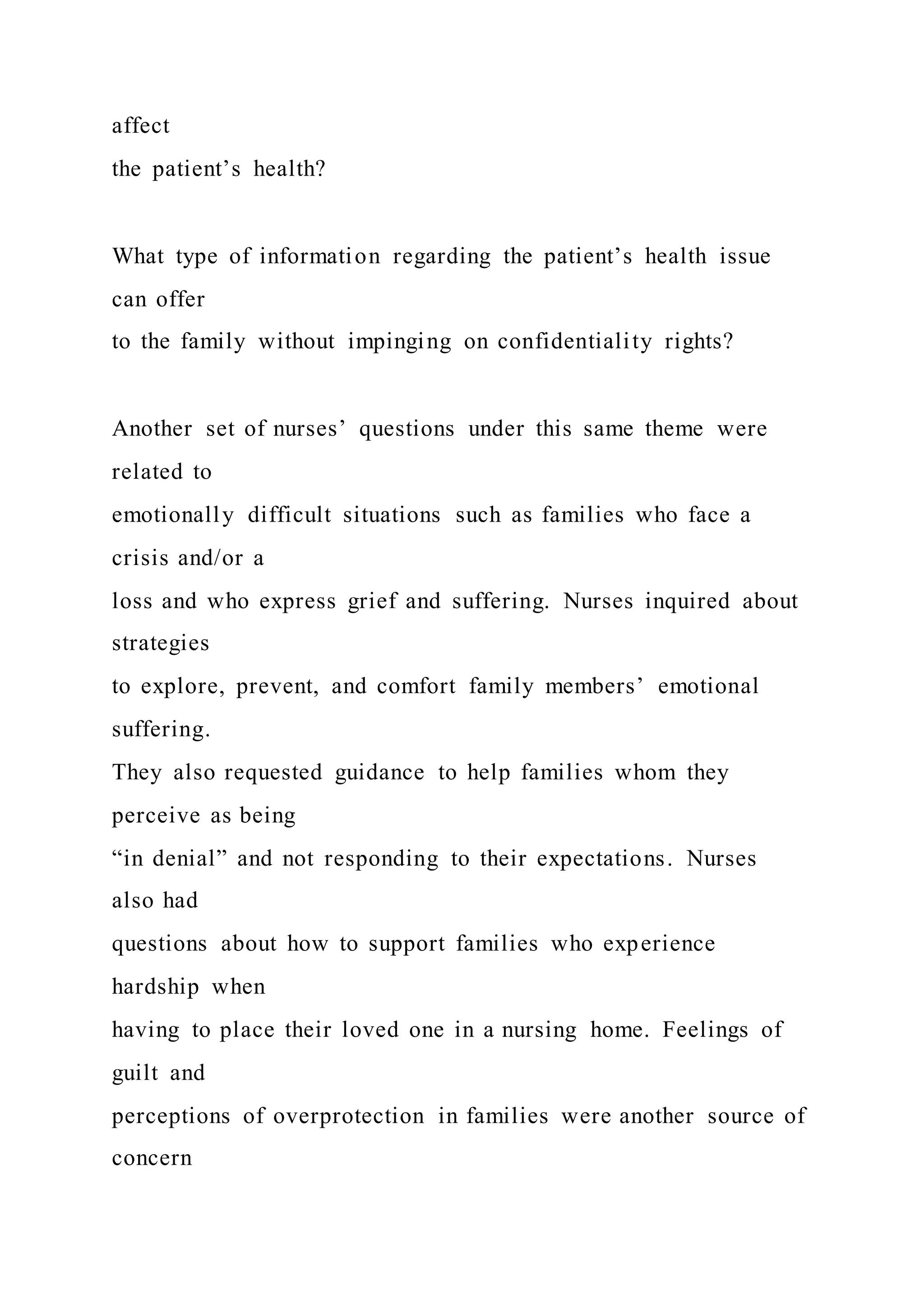 affect
the patient’s health?
What type of information regarding the patient’s health issue
can offer
to the family without impinging on confidentiality rights?
Another set of nurses’ questions under this same theme were
related to
emotionally difficult situations such as families who face a
crisis and/or a
loss and who express grief and suffering. Nurses inquired about
strategies
to explore, prevent, and comfort family members’ emotional
suffering.
They also requested guidance to help families whom they
perceive as being
“in denial” and not responding to their expectations. Nurses
also had
questions about how to support families who experience
hardship when
having to place their loved one in a nursing home. Feelings of
guilt and
perceptions of overprotection in families were another source of
concern
 