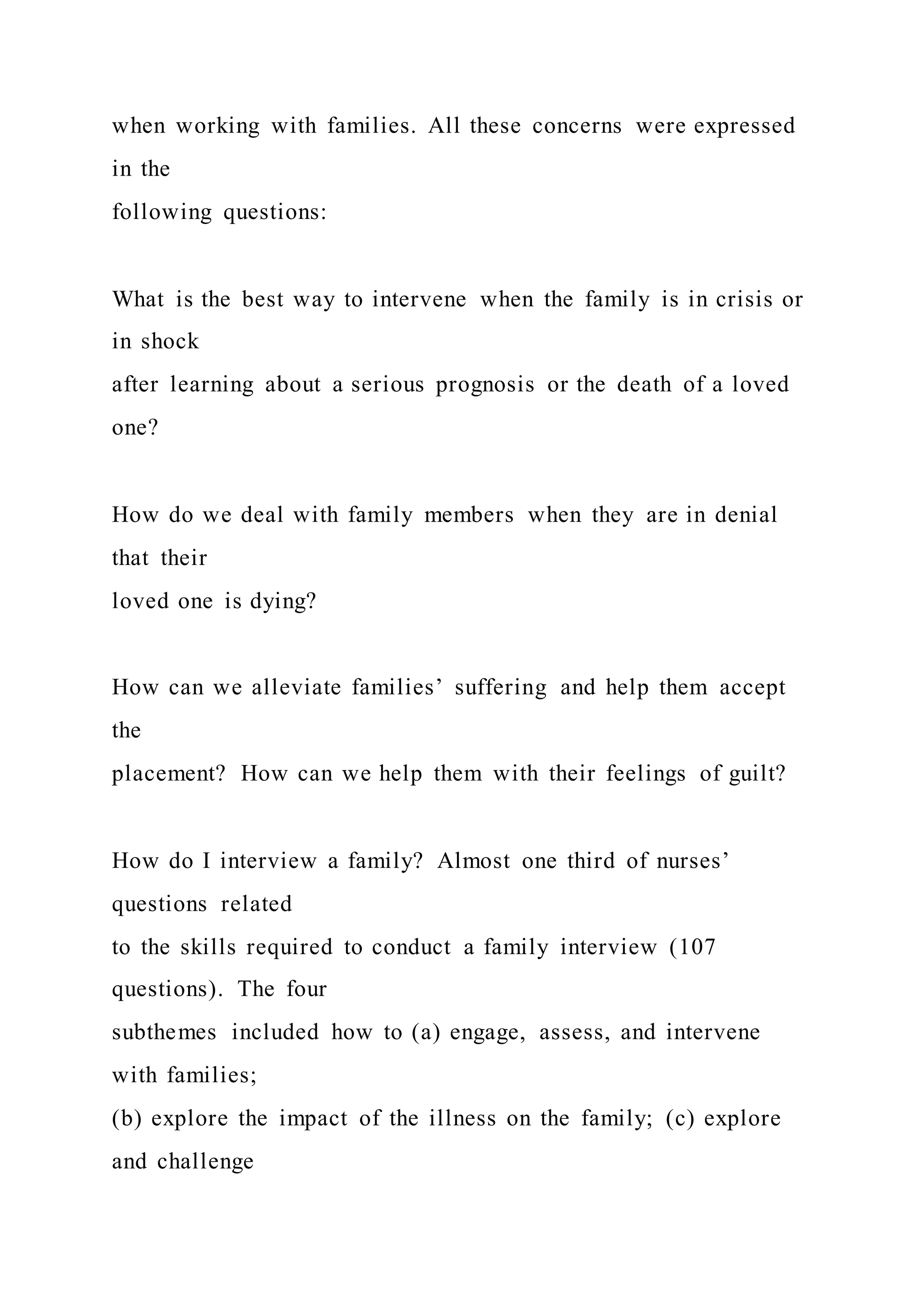 when working with families. All these concerns were expressed
in the
following questions:
What is the best way to intervene when the family is in crisis or
in shock
after learning about a serious prognosis or the death of a loved
one?
How do we deal with family members when they are in denial
that their
loved one is dying?
How can we alleviate families’ suffering and help them accept
the
placement? How can we help them with their feelings of guilt?
How do I interview a family? Almost one third of nurses’
questions related
to the skills required to conduct a family interview (107
questions). The four
subthemes included how to (a) engage, assess, and intervene
with families;
(b) explore the impact of the illness on the family; (c) explore
and challenge
 